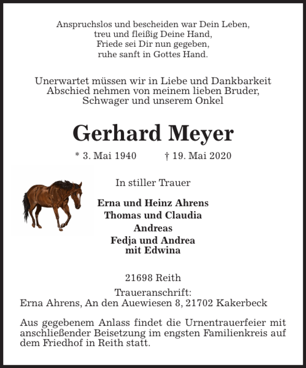 <p>Anspruchslos und bescheiden war Dein Leben,<br />treu und fleißig Deine Hand,<br />Friede sei Dir nun gegeben,<br />ruhe sanft in Gottes Hand.<br />Unerwartet müssen wir in Liebe und Dankbarkeit<br />Abschied nehmen von meinem lieben Bruder,<br />Schwager und unserem Onkel<br />Gerhard Meyer<br />* 3. Mai 1940 † 19. Mai 2020<br />In stiller Trauer</p>
<p>Erna und Heinz Ahrens<br />Thomas und Claudia<br />Andreas<br />Fedja und Andrea<br />mit Edwina<br />21698 Reith<br />Traueranschrift:<br />Erna Ahrens, An den Auewiesen 8, 21702 Kakerbeck</p>
<p>Aus gegebenem Anlass findet die Urnentrauerfeier mit anschließender Beisetzung im engsten Familienkreis auf dem Friedhof in Reith statt.</p>