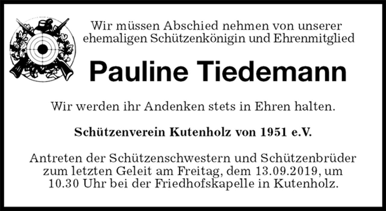 <p>Wir müssen Abschied nehmen von unserer<br />ehemaligen Schützenkönigin und Ehrenmitglied<br />Pauline Tiedemann<br />Wir werden ihr Andenken stets in Ehren halten.<br />Schützenverein Kutenholz von 1951 e.V.<br />Antreten der Schützenschwestern und Schützenbrüder zum letzten Geleit am Freitag, dem 13.09.2019, um<br />10.30 Uhr bei der Friedhofskapelle in Kutenholz.</p>