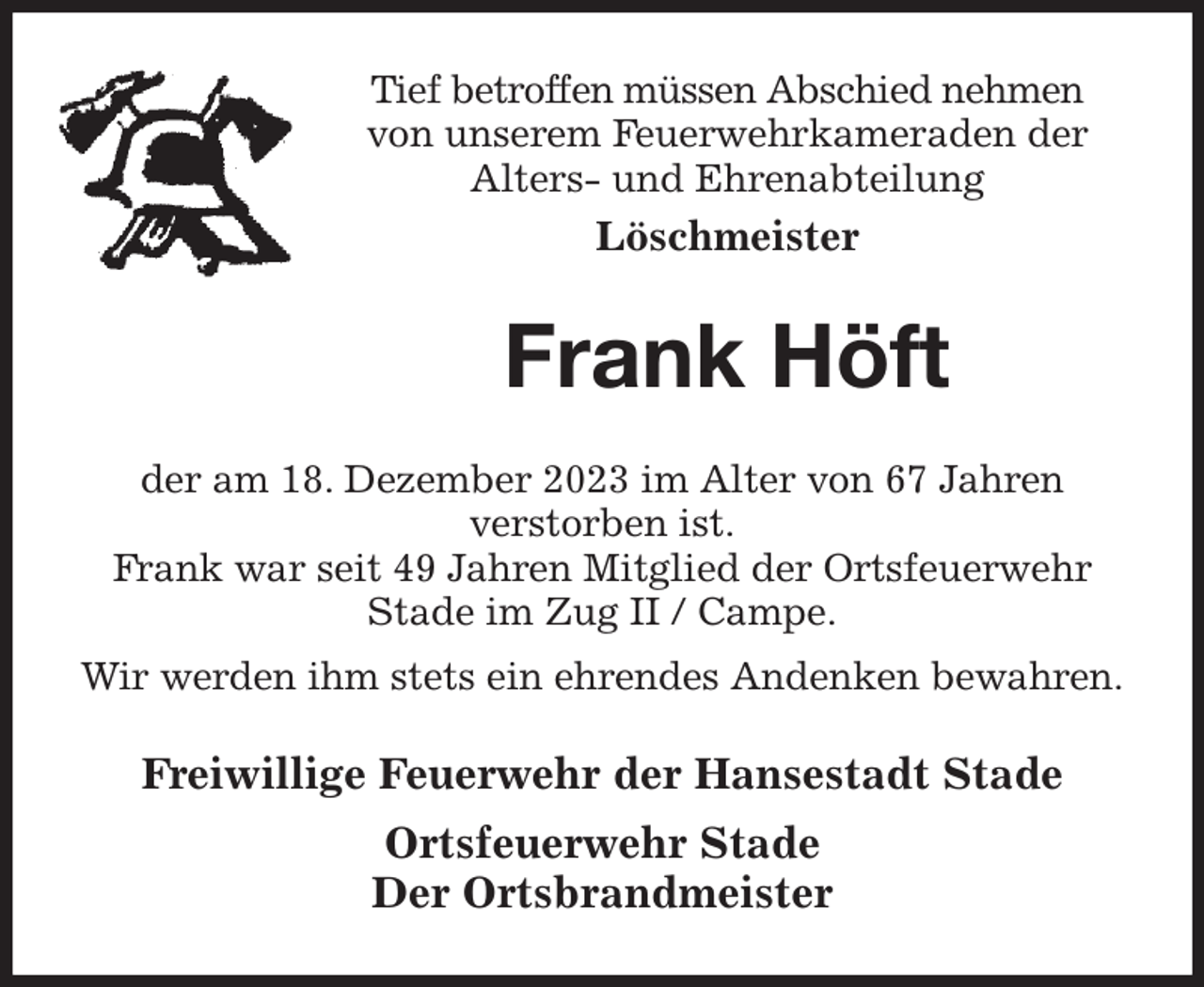 <p>Tief betroffen müssen Abschied nehmen<br />von unserem Feuerwehrkameraden der<br />Alters- und Ehrenabteilung<br />Löschmeister<br />Frank Höft<br />der am 18. Dezember 2023 im Alter von 67 Jahren<br />verstorben ist.<br />Frank war seit 49 Jahren Mitglied der Ortsfeuerwehr Stade im Zug II / Campe.<br />Wir werden ihm stets ein ehrendes Andenken bewahren.<br />Freiwillige Feuerwehr der Hansestadt Stade<br />Ortsfeuerwehr Stade<br />Der Ortsbrandmeister</p>