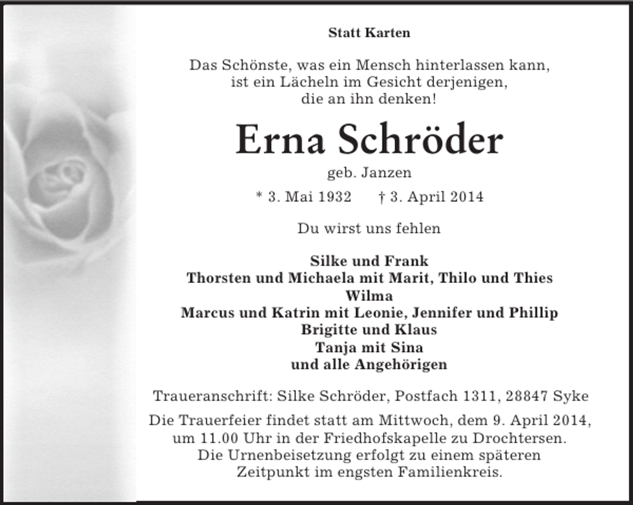 <p>Statt Karten<br />Das Schönste, was ein Mensch hinterlassen kann,<br />ist ein Lächeln im Gesicht derjenigen,<br />die an ihn denken!<br />Erna Schröder<br />geb. Janzen<br />* 3. Mai 1932 † 3. April 2014<br />Du wirst uns fehlen<br />Silke und Frank<br />Thorsten und Michaela mit Marit, Thilo und Thies<br />Wilma<br />Marcus und Katrin mit Leonie, Jennifer und Phillip<br />Brigitte und Klaus<br />Tanja mit Sina<br />und alle Angehörigen<br />Traueranschrift: Silke Schröder, Postfach 1311, 28847 Syke<br />Die Trauerfeier findet statt am Mittwoch, dem 9. April 2014,<br />um 11.00 Uhr in der Friedhofskapelle zu Drochtersen.<br />Die Urnenbeisetzung erfolgt zu einem späteren<br />Zeitpunkt im engsten Familienkreis.</p>