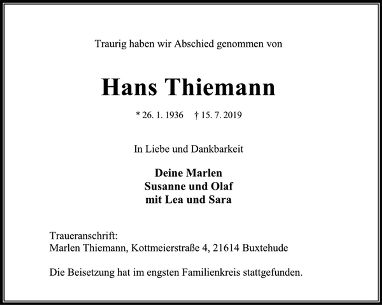<p>Traurig haben wir Abschied genommen von<br />Hans Thiemann<br />* 26. 1. 1936 † 15. 7. 2019<br />In Liebe und Dankbarkeit<br />Deine Marlen<br />Susanne und Olaf<br />mit Lea und Sara<br />Traueranschrift:<br />Marlen Thiemann, Kottmeierstraße 4, 21614 Buxtehude<br />Die Beisetzung hat im engsten Familienkreis stattgefunden.</p>