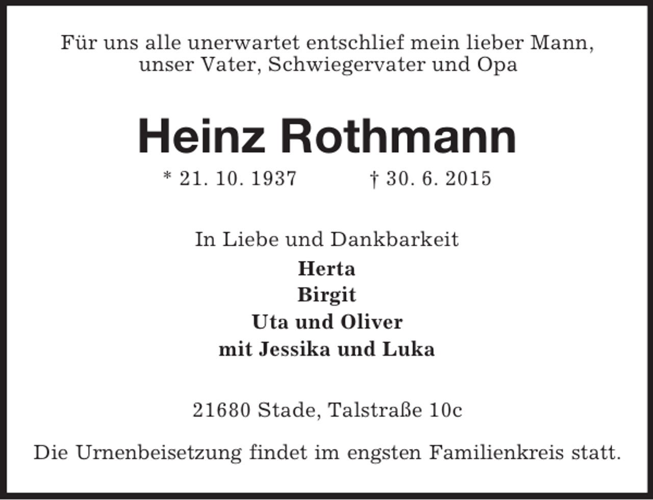 <p>Für uns alle unerwartet entschlief mein lieber Mann,<br />unser Vater, Schwiegervater und Opa<br />Heinz Rothmann<br />* 21. 10. 1937 † 30. 6. 2015<br />In Liebe und Dankbarkeit<br />Herta<br />Birgit<br />Uta und Oliver<br />mit Jessika und Luka<br />21680 Stade, Talstraße 10c</p><p>Die Urnenbeisetzung findet im engsten Familienkreis statt.</p>