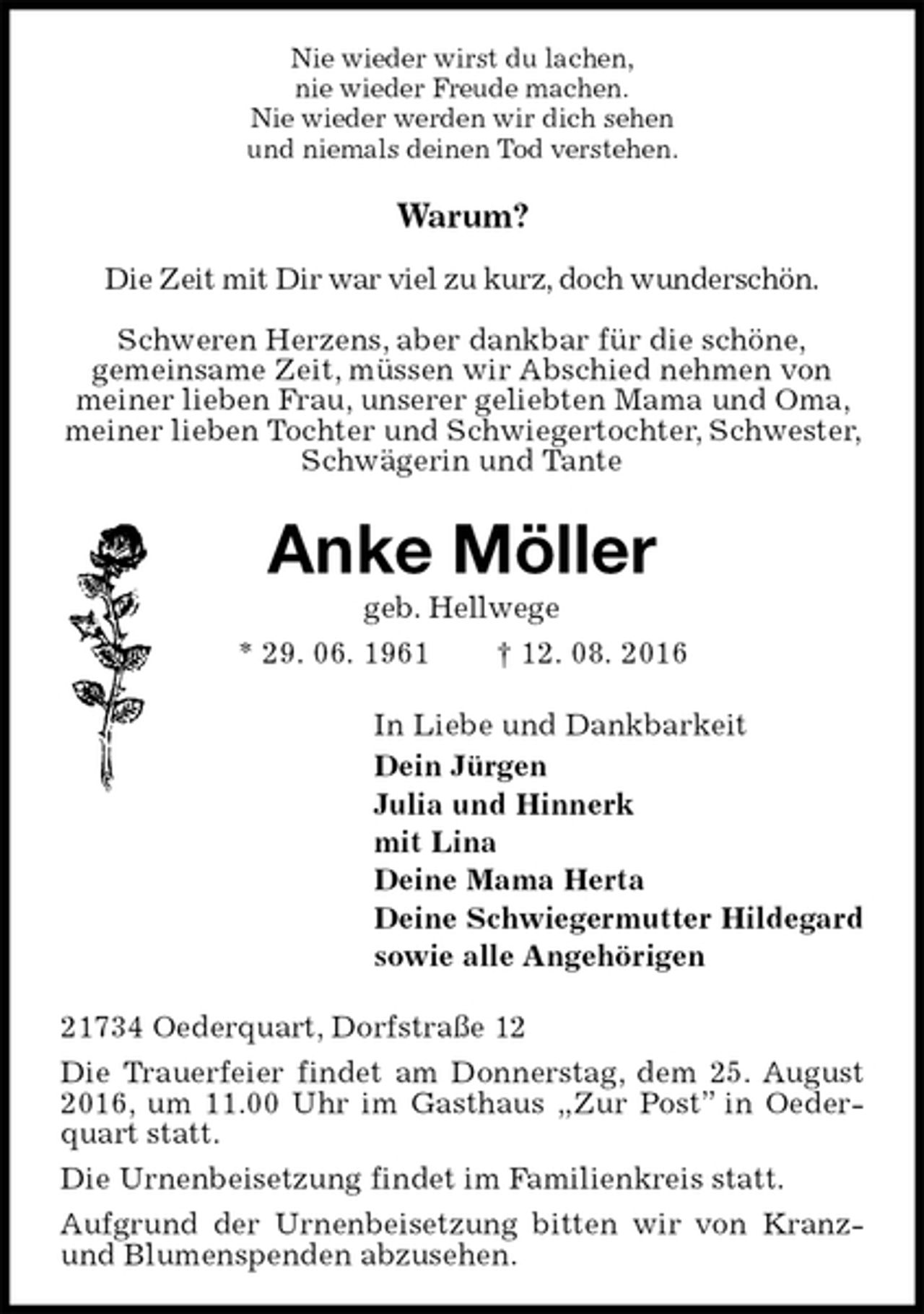 <p>Nie wieder wirst du lachen,<br />nie wieder Freude machen.<br />Nie wieder werden wir dich sehen<br />und niemals deinen Tod verstehen.<br />Warum?</p><p>Die Zeit mit Dir war viel zu kurz, doch wunderschön.</p><p>Schweren Herzens, aber dankbar für die schöne,<br />gemeinsame Zeit, müssen wir Abschied nehmen von meiner lieben Frau, unserer geliebten Mama und Oma, meiner lieben Tochter und Schwiegertochter, Schwester, Schwägerin und Tante<br />Anke Möller<br />geb. Hellwege<br />* 29. 06. 1961 † 12. 08. 2016<br />In Liebe und Dankbarkeit<br />Dein Jürgen<br />Julia und Hinnerk<br />mit Lina<br />Deine Mama Herta<br />Deine Schwiegermutter Hildegard<br />sowie alle Angehörigen<br />21734 Oederquart, Dorfstraße 12<br />Die Trauerfeier findet am Donnerstag, dem 25. August 2016, um 11.00 Uhr im Gasthaus „Zur Post” in Oederquart statt.<br />Die Urnenbeisetzung findet im Familienkreis statt.<br />Aufgrund der Urnenbeisetzung bitten wir von Kranz- und Blumenspenden abzusehen.</p>