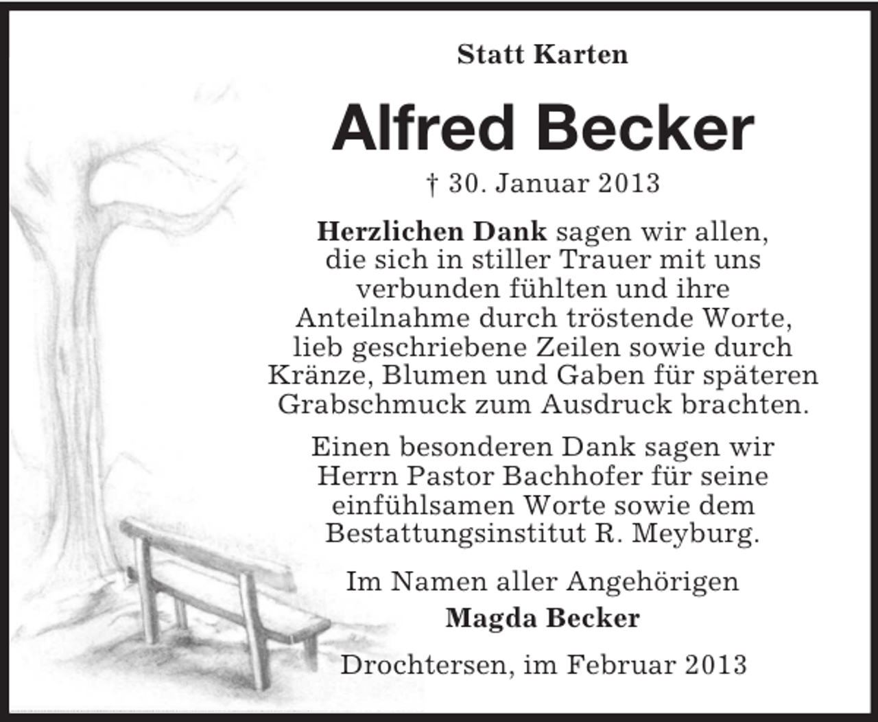 <p>Statt Karten</p><p>Alfred Becker<br />† 30. Januar 2013<br />Herzlichen Dank sagen wir allen,<br />die sich in stiller Trauer mit uns<br />verbunden fühlten und ihre<br />Anteilnahme durch tröstende Worte,<br />lieb geschriebene Zeilen sowie durch<br />Kränze, Blumen und Gaben für späteren<br />Grabschmuck zum Ausdruck brachten.<br />Einen besonderen Dank sagen wir<br />Herrn Pastor Bachhofer für seine<br />einfühlsamen Worte sowie dem<br />Bestattungsinstitut R. Meyburg.<br />Im Namen aller Angehörigen<br />Magda Becker<br />Drochtersen, im Februar 2013</p>