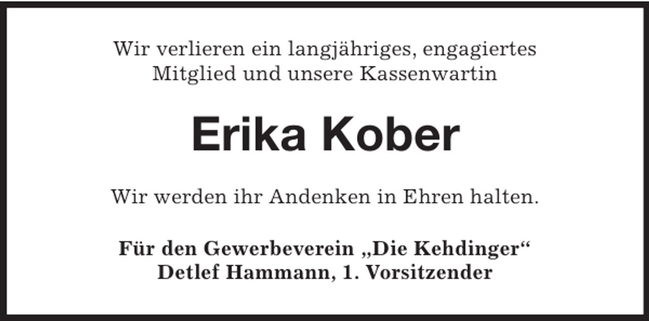 <p>Wir verlieren ein langjähriges, engagiertes<br />Mitglied und unsere Kassenwartin<br />Erika Kober<br />Wir werden ihr Andenken in Ehren halten.<br />Für den Gewerbeverein „Die Kehdinger“<br />Detlef Hammann, 1. Vorsitzender</p>