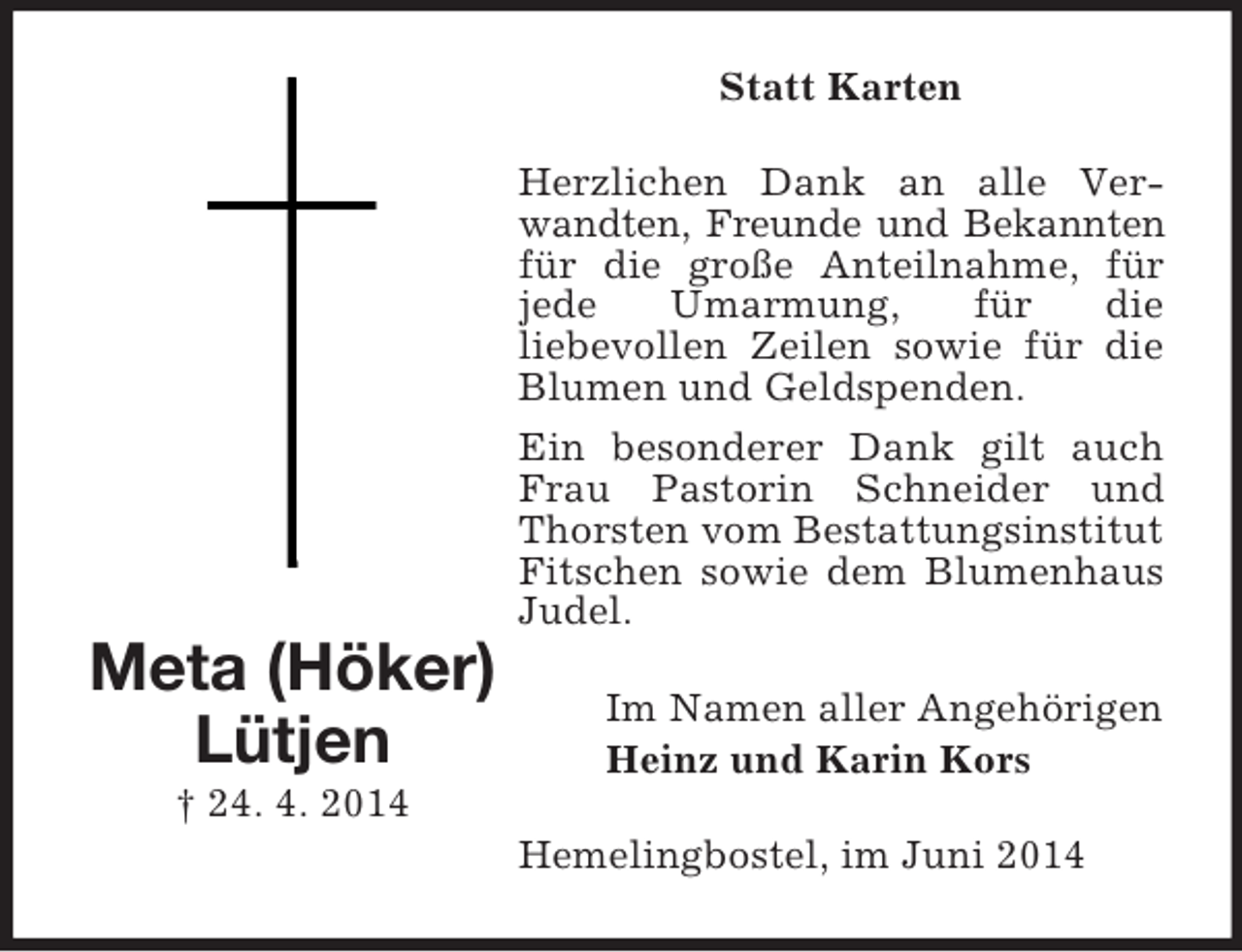 <p>Meta (Höker)<br />Lütjen<br />† 24. 4. 2014<br />Statt Karten<br />Herzlichen Dank an alle Verwandten, Freunde und Bekannten für die große Anteilnahme, für jede Umarmung, für die<br />liebevollen Zeilen sowie für die Blumen und Geldspenden.<br />Ein besonderer Dank gilt auch Frau Pastorin Schneider und Thorsten vom Bestattungsinstitut Fitschen sowie dem Blumenhaus Judel.<br />Im Namen aller Angehörigen<br />Heinz und Karin Kors<br />Hemelingbostel, im Juni 2014</p>