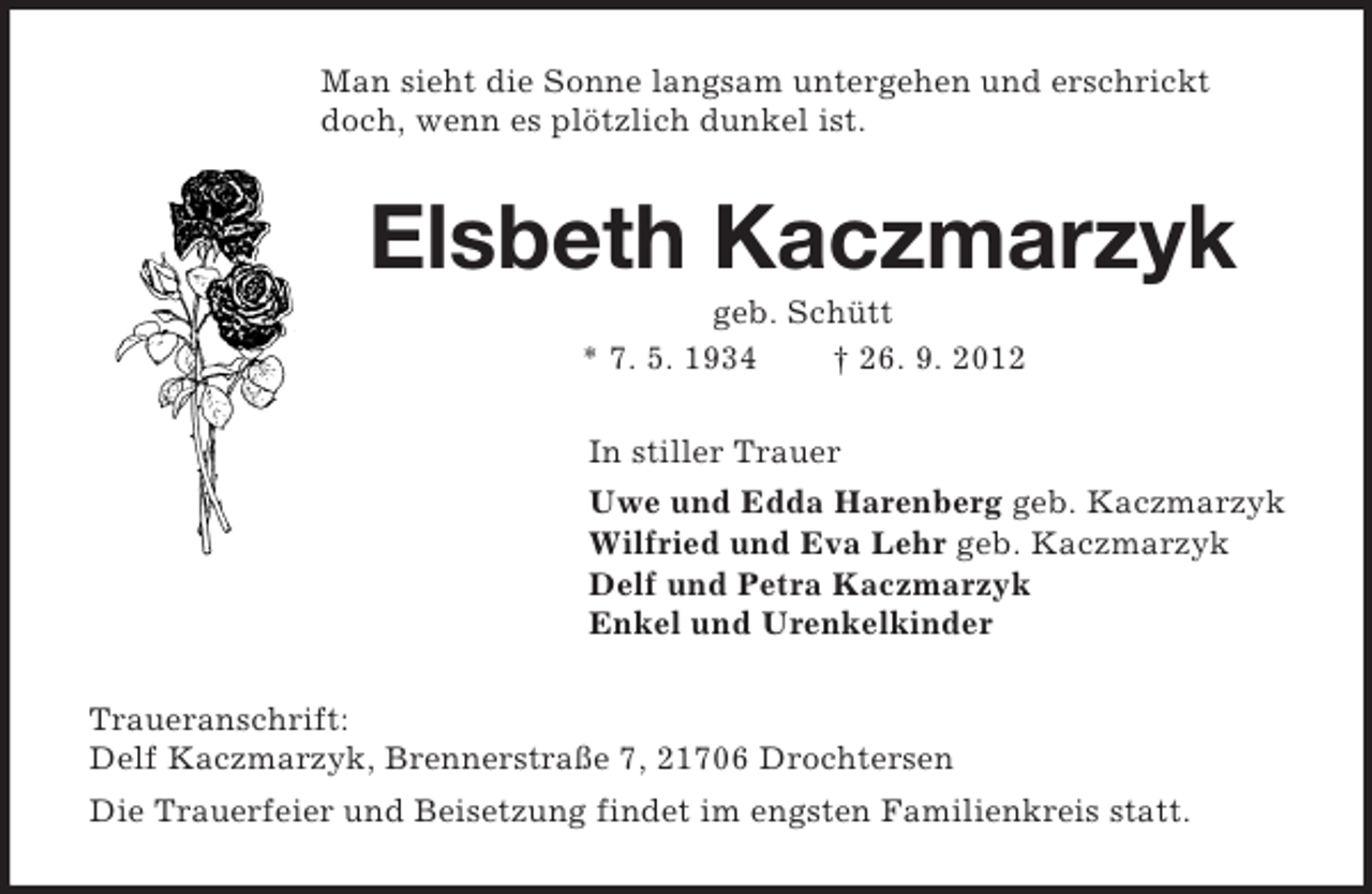 <p>Man sieht die Sonne langsam untergehen und erschrickt doch, wenn es plötzlich dunkel ist.<br />Elsbeth Kaczmarzyk<br />geb. Schütt<br />* 7. 5. 1934 † 26. 9. 2012<br />In stiller Trauer<br />Uwe und Edda Harenberg geb. Kaczmarzyk<br />Wilfried und Eva Lehr geb. Kaczmarzyk<br />Delf und Petra Kaczmarzyk<br />Enkel und Urenkelkinder<br />Traueranschrift:<br />Delf Kaczmarzyk, Brennerstraße 7, 21706 Drochtersen<br />Die Trauerfeier und Beisetzung findet im engsten Familienkreis statt.</p>