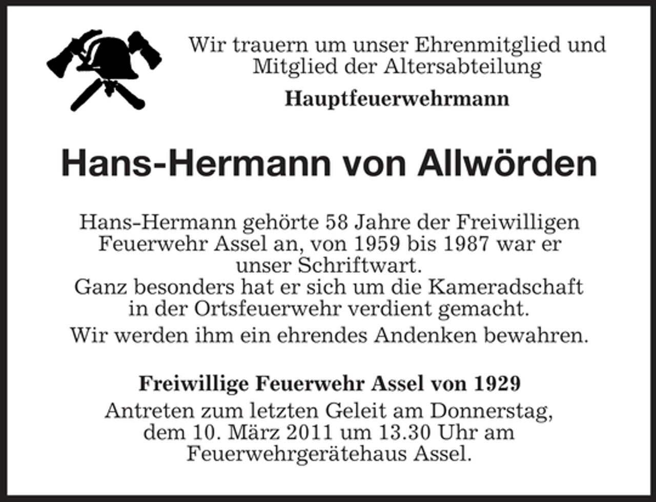 <p>Wir trauern um unser Ehrenmitglied und Mitglied der Altersabteilung Hauptfeuerwehrmann</p><p>Hans-Hermann von Allwörden<br />Hans-Hermann gehörte 58 Jahre der Freiwilligen Feuerwehr Assel an, von 1959 bis 1987 war er unser Schriftwart. Ganz besonders hat er sich um die Kameradschaft in der Ortsfeuerwehr verdient gemacht. Wir werden ihm ein ehrendes Andenken bewahren. Freiwillige Feuerwehr Assel von 1929 Antreten zum letzten Geleit am Donnerstag, dem 10. März 2011 um 13.30 Uhr am Feuerwehrgerätehaus Assel.</p>