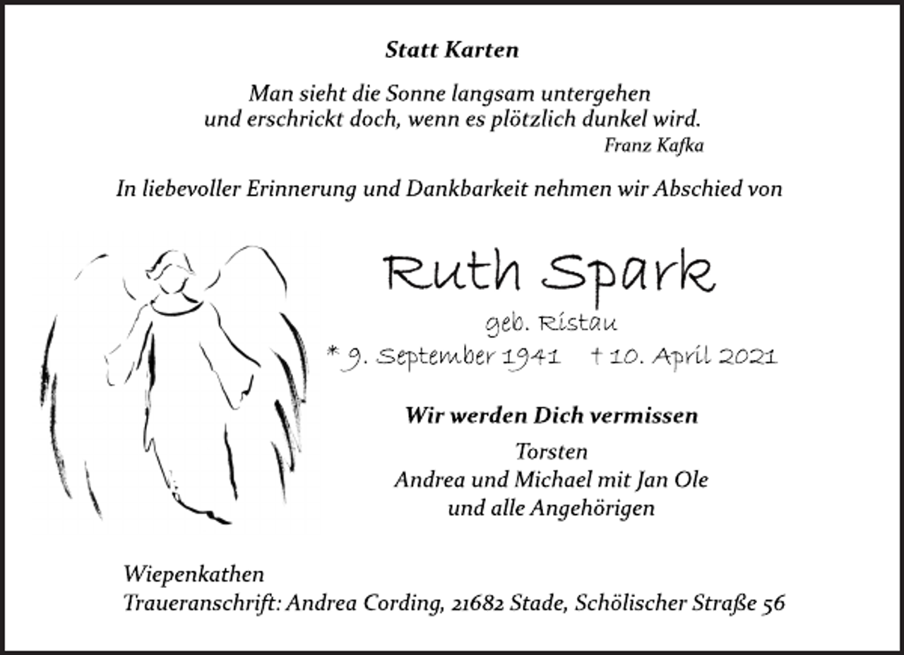 <p>Statt Karten<br />Man sieht die Sonne langsam untergehen<br />und erschrickt doch, wenn es plötzlich dunkel wird.<br />Franz Kafka<br />In liebevoller Erinnerung und Dankbarkeit nehmen wir Abschied von<br />Ruth Spark<br />geb. Ristau<br />* 9. September 1941 † 10. April 2021<br />Wir werden Dich vermissen<br />Torsten<br />Andrea und Michael mit Jan Ole<br />und alle Angehörigen<br />Wiepenkathen<br />Traueranschrift: Andrea Cording, 21682 Stade, Schölischer Straße 56</p>