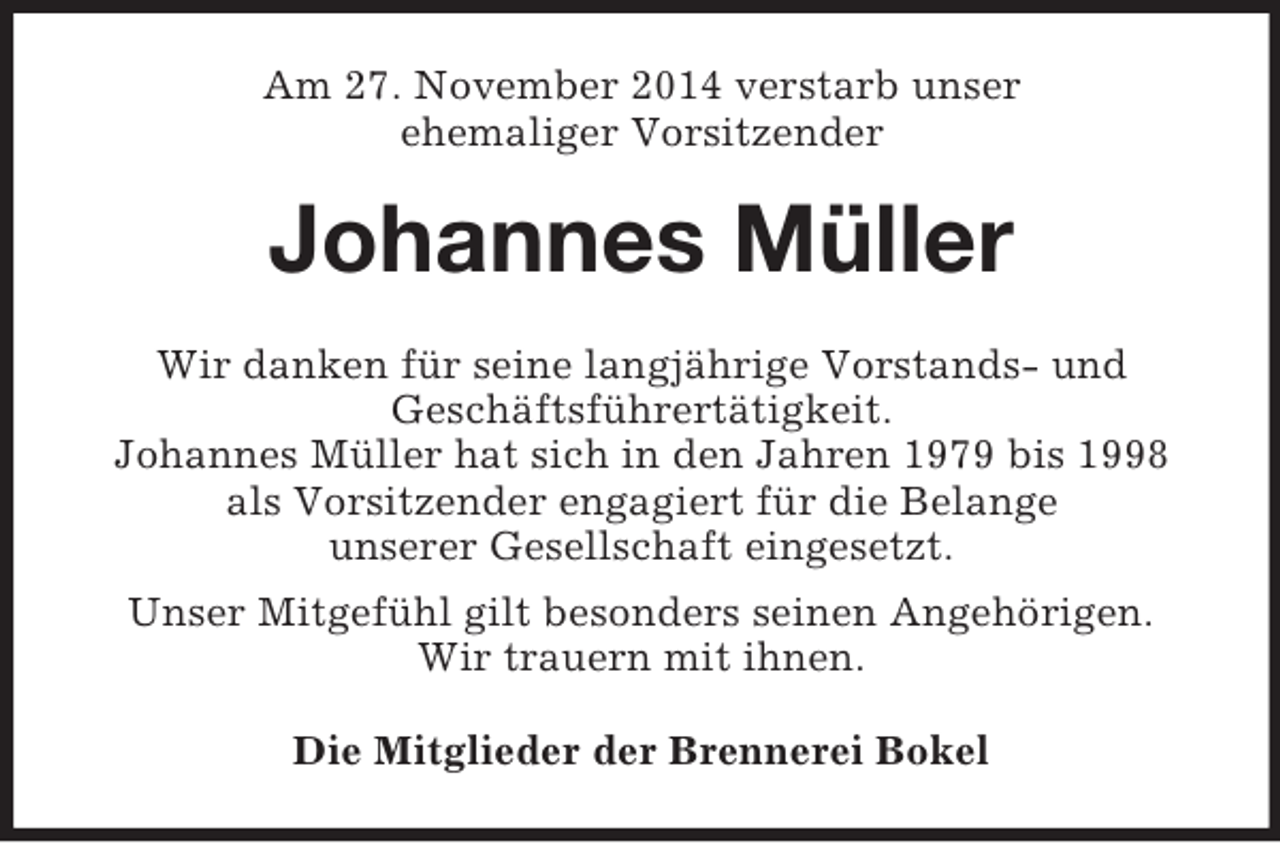 <p>Am 27. November 2014 verstarb unser<br />ehemaliger Vorsitzender<br />Johannes Müller<br />Wir danken für seine langjährige Vorstands- und<br />Geschäftsführertätigkeit.<br />Johannes Müller hat sich in den Jahren 1979 bis 1998<br />als Vorsitzender engagiert für die Belange<br />unserer Gesellschaft eingesetzt.<br />Unser Mitgefühl gilt besonders seinen Angehörigen.<br />Wir trauern mit ihnen.<br />Die Mitglieder der Brennerei Bokel</p>