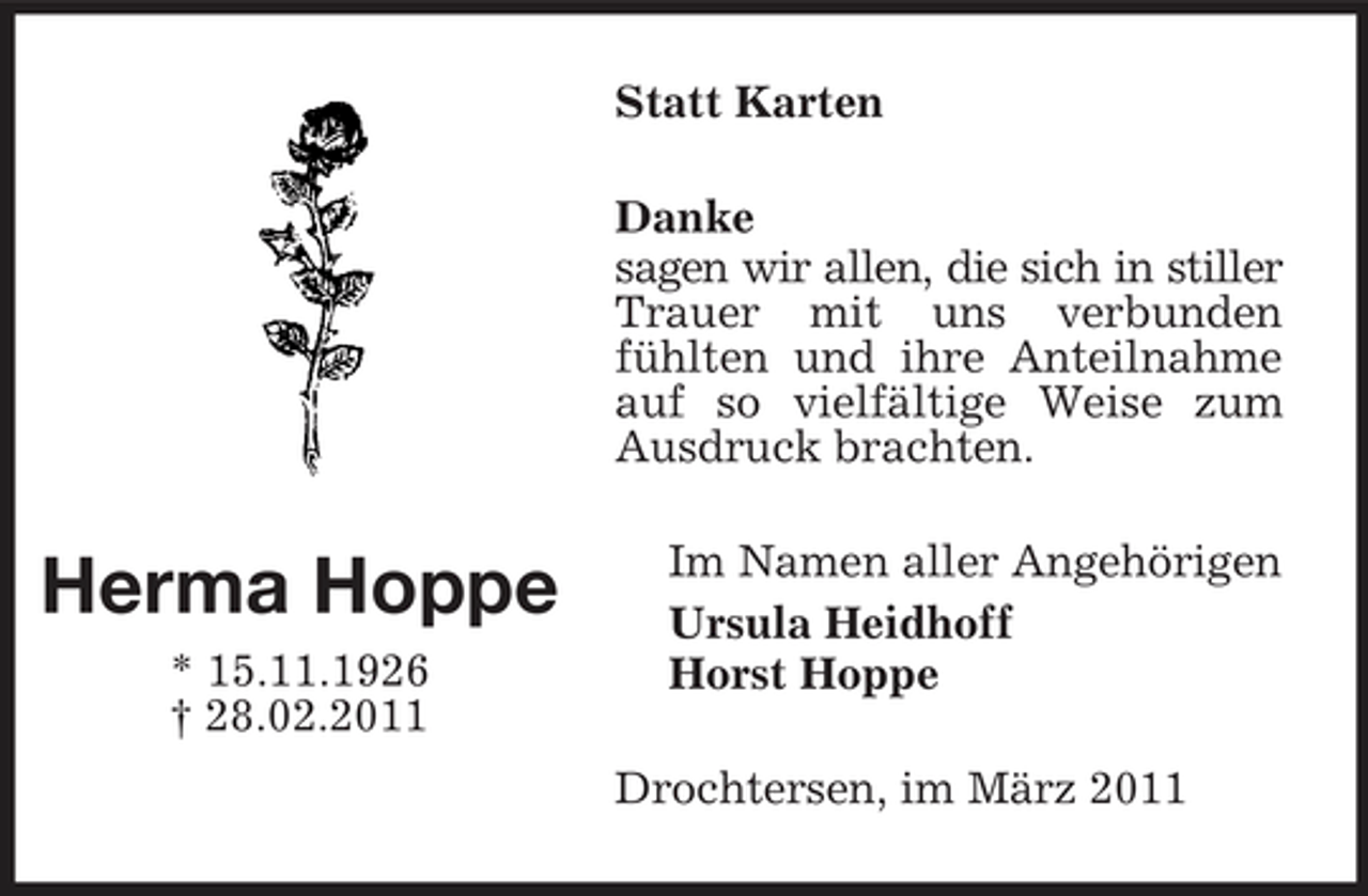 <p>Statt Karten Danke sagen wir allen, die sich in stiller Trauer mit uns verbunden fühlten und ihre Anteilnahme auf so vielfältige Weise zum Ausdruck brachten.</p><p>Herma Hoppe<br />* 15.11.1926 † 28.02.2011</p><p>Im Namen aller Angehörigen Ursula Heidhoff Horst Hoppe Drochtersen, im März 2011</p>