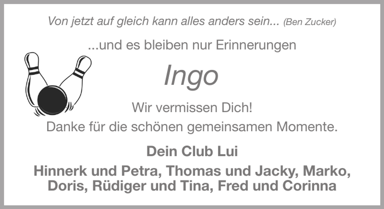<p>Von jetzt auf gleich kann alles anders sein... (Ben Zucker)<br />...und es bleiben nur Erinnerungen<br />Ingo<br />Wir vermissen Dich!<br />Danke für die schönen gemeinsamen Momente.<br />Dein Club Lui<br />Hinnerk und Petra, Thomas und Jacky, Marko,<br />Doris, Rüdiger und Tina, Fred und Corinna</p>