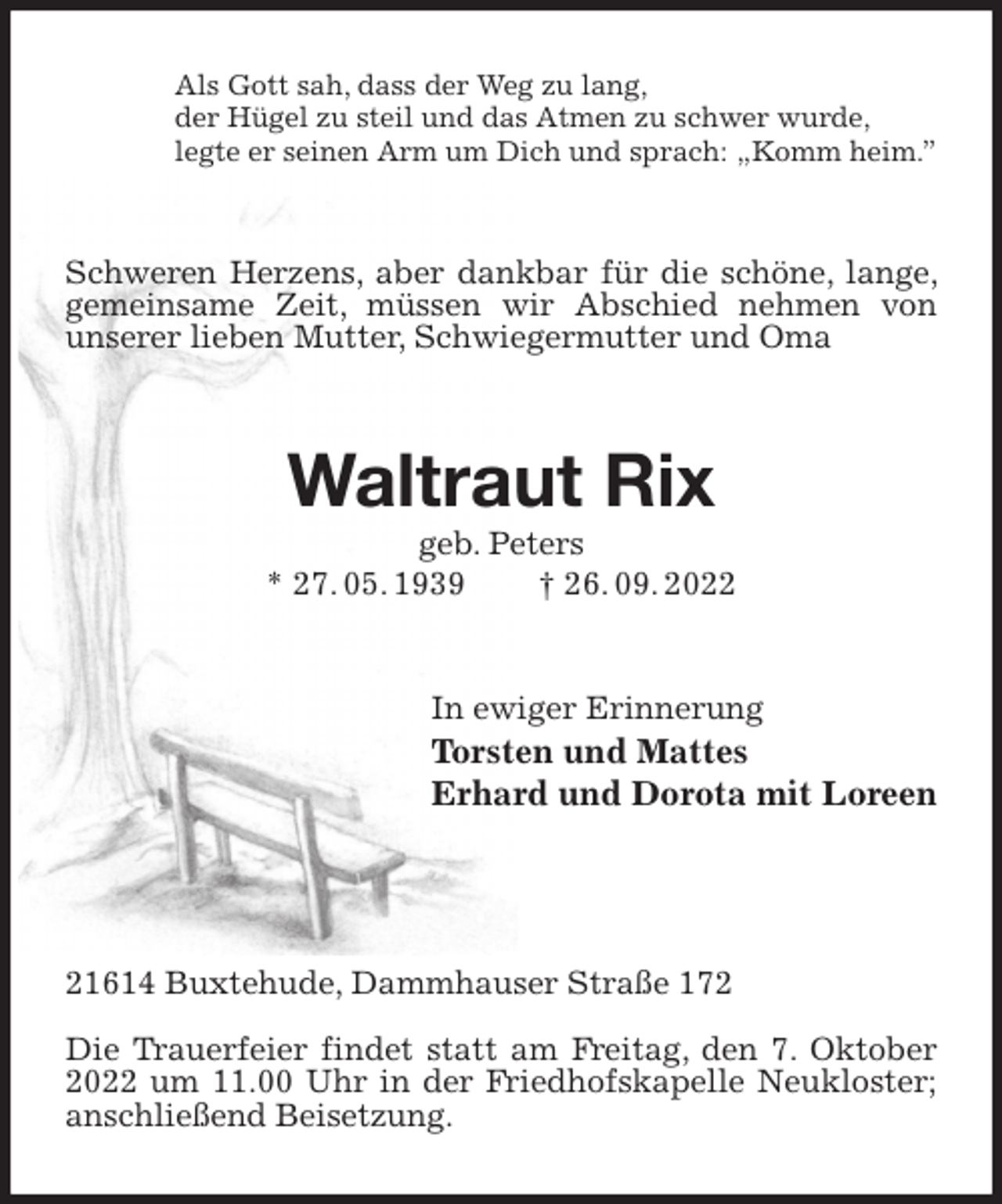 <p>Als Gott sah, dass der Weg zu lang,<br />der Hügel zu steil und das Atmen zu schwer wurde,<br />legte er seinen Arm um Dich und sprach: „Komm heim.”<br />Schweren Herzens, aber dankbar für die schöne, lange, gemeinsame Zeit, müssen wir Abschied nehmen von<br />unserer lieben Mutter, Schwiegermutter und Oma<br />Waltraut Rix<br />geb. Peters<br />* 27. 05. 1939 † 26. 09. 2022<br />In ewiger Erinnerung<br />Torsten und Mattes<br />Erhard und Dorota mit Loreen</p><p>21614 Buxtehude, Dammhauser Straße 172</p><p>Die Trauerfeier findet statt am Freitag, den 7. Oktober 2022 um 11.00 Uhr in der Friedhofskapelle Neukloster; anschließend Beisetzung.</p>
