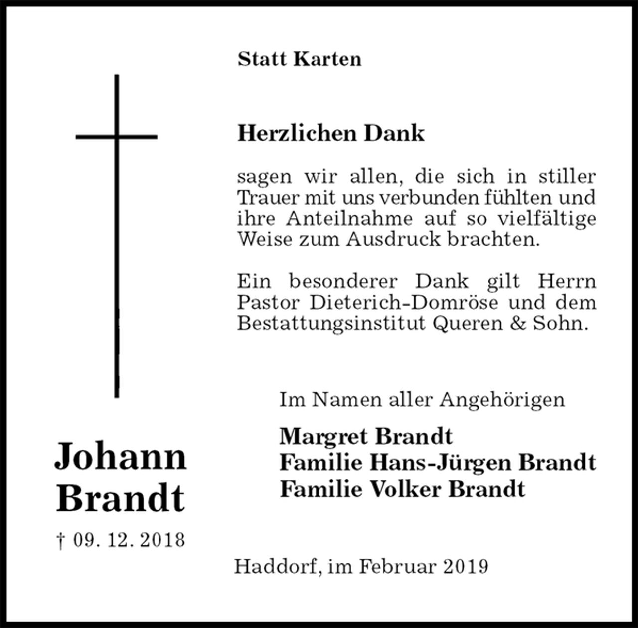 <p>Statt Karten<br />Herzlichen Dank</p><p>sagen wir allen, die sich in stiller Trauer mit uns verbunden fühlten und ihre Anteilnahme auf so vielfältige Weise zum Ausdruck brachten.</p><p>Ein besonderer Dank gilt Herrn Pastor Dieterich-Domröse und dem Bestattungsinstitut Queren &amp; Sohn.<br />Im Namen aller Angehörigen<br />Margret Brandt<br />Familie Hans-Jürgen Brandt<br />Familie Volker Brandt<br />Haddorf, im Februar 2019</p><p>Johann<br />Brandt<br />† 09. 12. 2018</p>