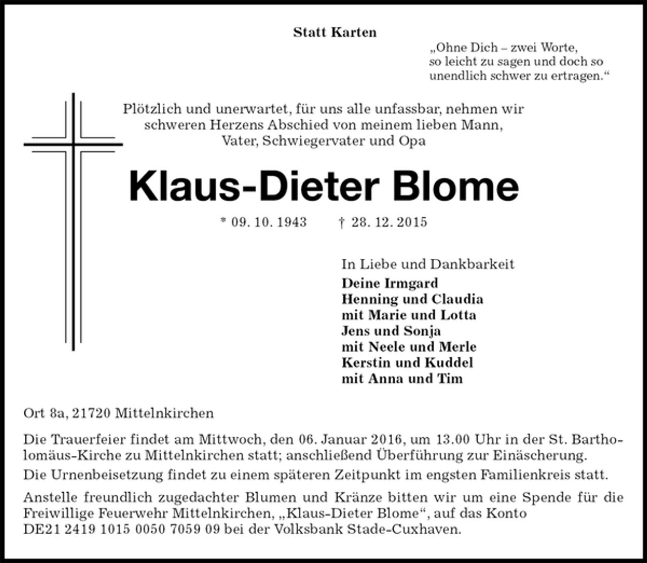 <p>Statt Karten<br />„Ohne Dich – zwei Worte,<br />so leicht zu sagen und doch so<br />unendlich schwer zu ertragen.“<br />Plötzlich und unerwartet, für uns alle unfassbar, nehmen wir<br />schweren Herzens Abschied von meinem lieben Mann,<br />Vater, Schwiegervater und Opa<br />Klaus-Dieter Blome<br />* 09. 10. 1943 † 28. 12. 2015<br />In Liebe und Dankbarkeit<br />Deine Irmgard<br />Henning und Claudia<br />mit Marie und Lotta<br />Jens und Sonja<br />mit Neele und Merle<br />Kerstin und Kuddel<br />mit Anna und Tim<br />Ort 8a, 21720 Mittelnkirchen<br />Die Trauerfeier findet am Mittwoch, den 06. Januar 2016, um 13.00 Uhr in der St. Bartholomäus-Kirche zu Mittelnkirchen statt; anschließend Überführung zur Einäscherung.<br />Die Urnenbeisetzung findet zu einem späteren Zeitpunkt im engsten Familienkreis statt.<br />Anstelle freundlich zugedachter Blumen und Kränze bitten wir um eine Spende für die Freiwillige Feuerwehr Mittelnkirchen, „Klaus-Dieter Blome“, auf das Konto<br />DE21 2419 1015 0050 7059 09 bei der Volksbank Stade-Cuxhaven.</p>