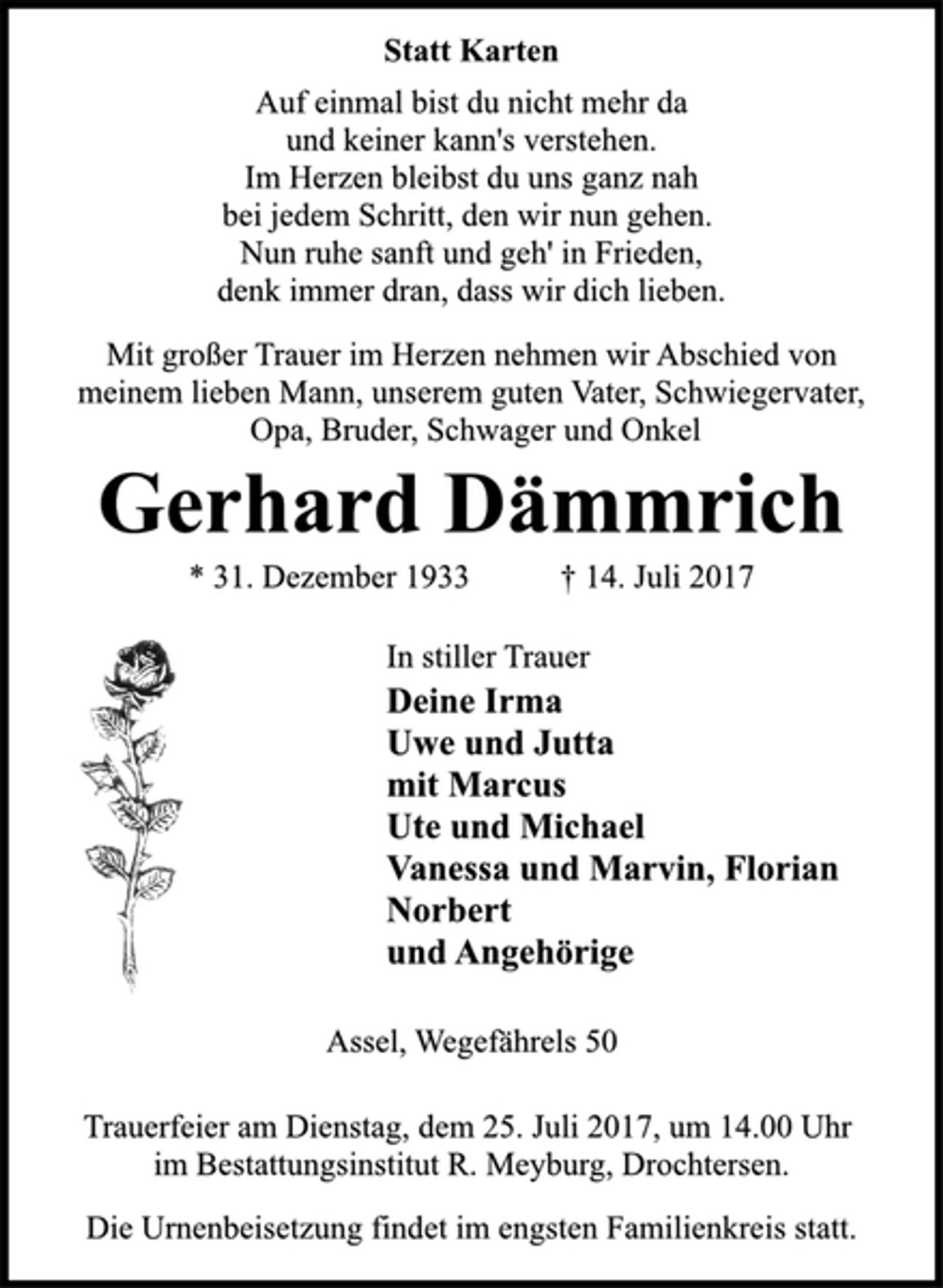 <p>Statt Karten</p>
<p>Auf einmal bist du nicht mehr da<br />und keiner kann's verstehen.<br />Im Herzen bleibst du uns ganz nah<br />bei jedem Schritt, den wir nun gehen.<br />Nun ruhe sanft und geh' in Frieden,<br />denk immer dran, dass wir dich lieben.</p>
<p>Mit großer Trauer im Herzen nehmen wir Abschied von<br />meinem lieben Mann, unserem guten Vater, Schwiegervater,<br />Opa, Bruder, Schwager und Onkel</p>
<p>Gerhard Dämmrich</p>
<p>* 31. Dezember 1933 † 14. Juli 2017<br />In stiller Trauer</p>
<p>Deine Irma<br />Uwe und Jutta<br />mit Marcus<br />Ute und Michael<br />Vanessa und Marvin, Florian<br />Norbert<br />und Angehörige</p>
<p>Assel, Wegefährels 50</p>
<p>Trauerfeier am Dienstag, dem 25. Juli 2017, um 14.00 Uhr<br />im Bestattungsinstitut R. Meyburg, Drochtersen.</p>
<p>Die Urnenbeisetzung findet im engsten Familienkreis statt.</p>
