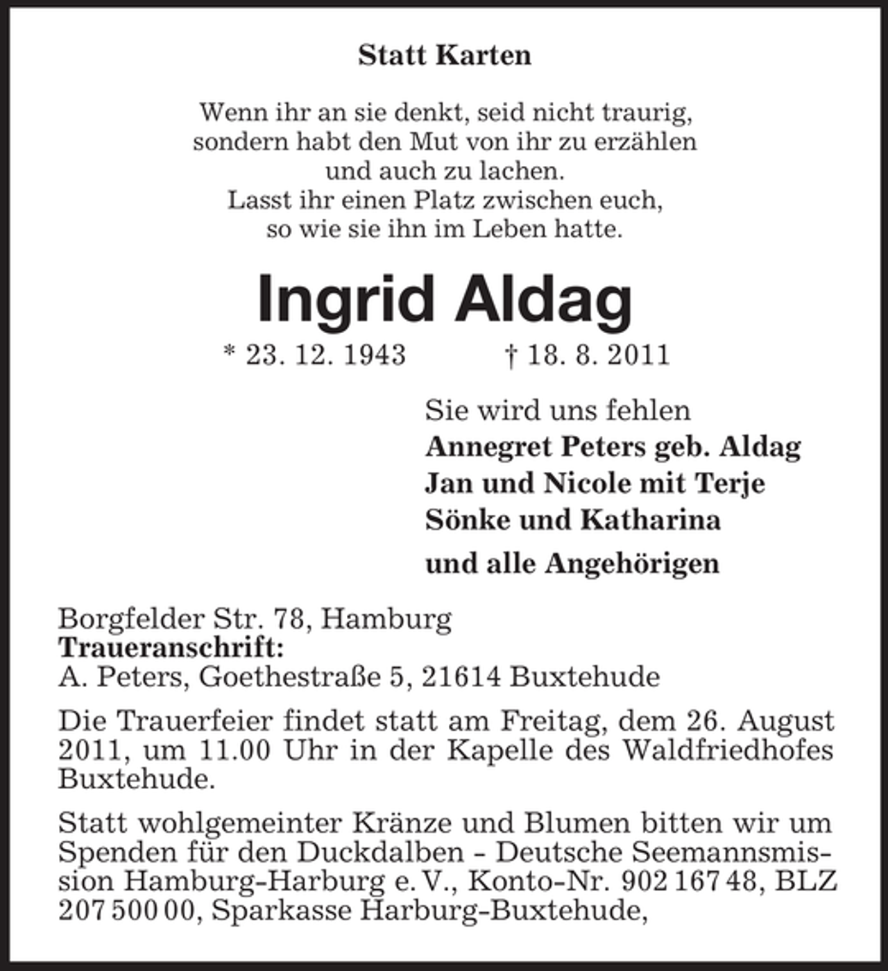 <p>Statt Karten<br />Wenn ihr an sie denkt, seid nicht traurig,<br />sondern habt den Mut von ihr zu erzählen<br />und auch zu lachen.<br />Lasst ihr einen Platz zwischen euch,<br />so wie sie ihn im Leben hatte.<br />Ingrid Aldag<br />* 23. 12. 1943 † 18. 8. 2011<br />Sie wird uns fehlen<br />Annegret Peters geb. Aldag<br />Jan und Nicole mit Terje<br />Sönke und Katharina<br />und alle Angehörigen<br />Borgfelder Str. 78, Hamburg<br />Traueranschrift:<br />A. Peters, Goethestraße 5, 21614 Buxtehude<br />Die Trauerfeier findet statt am Freitag, dem 26. August 2011, um 11.00 Uhr in der Kapelle des Waldfriedhofes Buxtehude.<br />Statt wohlgemeinter Kränze und Blumen bitten wir um Spenden für den Duckdalben - Deutsche Seemannsmission Hamburg-Harburg e. V., Konto-Nr. 902 167 48, BLZ 207 500 00, Sparkasse Harburg-Buxtehude,</p>