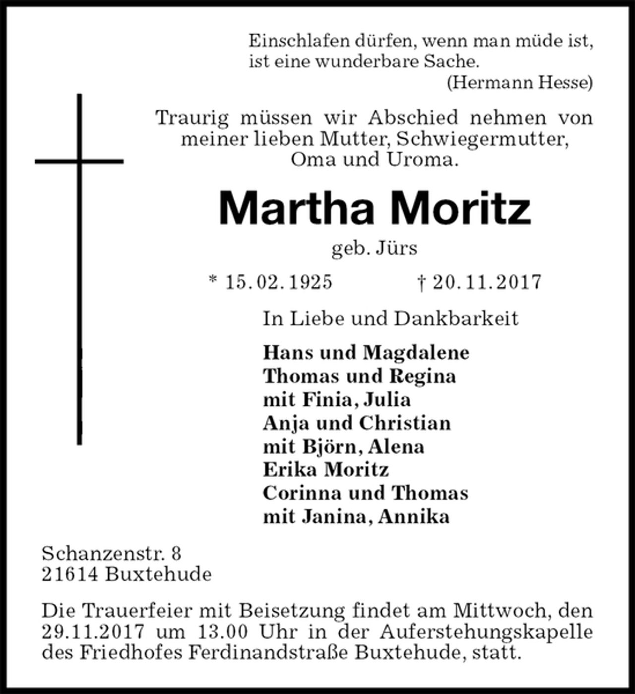 <p>Einschlafen dürfen, wenn man müde ist,<br />ist eine wunderbare Sache.<br />(Hermann Hesse)<br />Traurig müssen wir Abschied nehmen von meiner lieben Mutter, Schwiegermutter,<br />Oma und Uroma.<br />Martha Moritz<br />geb. Jürs<br />* 15. 02. 1925 † 20. 11. 2017<br />In Liebe und Dankbarkeit<br />Hans und Magdalene<br />Thomas und Regina<br />mit Finia, Julia<br />Anja und Christian<br />mit Björn, Alena<br />Erika Moritz<br />Corinna und Thomas<br />mit Janina, Annika<br />Schanzenstr. 8<br />21614 Buxtehude<br />Die Trauerfeier mit Beisetzung findet am Mittwoch, den 29.11.2017 um 13.00 Uhr in der Auferstehungskapelle des Friedhofes Ferdinandstraße Buxtehude, statt.</p>