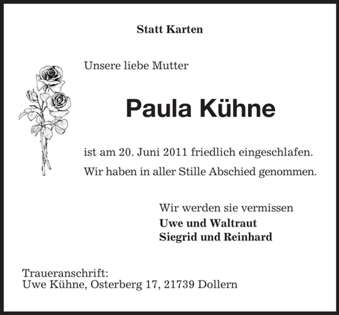 <p>Statt Karten Unsere liebe Mutter</p><p>Paula Kühne<br />ist am 20. Juni 2011 friedlich eingeschlafen. Wir haben in aller Stille Abschied genommen. Wir werden sie vermissen Uwe und Waltraut Siegrid und Reinhard Traueranschrift: Uwe Kühne, Osterberg 17, 21739 Dollern</p>