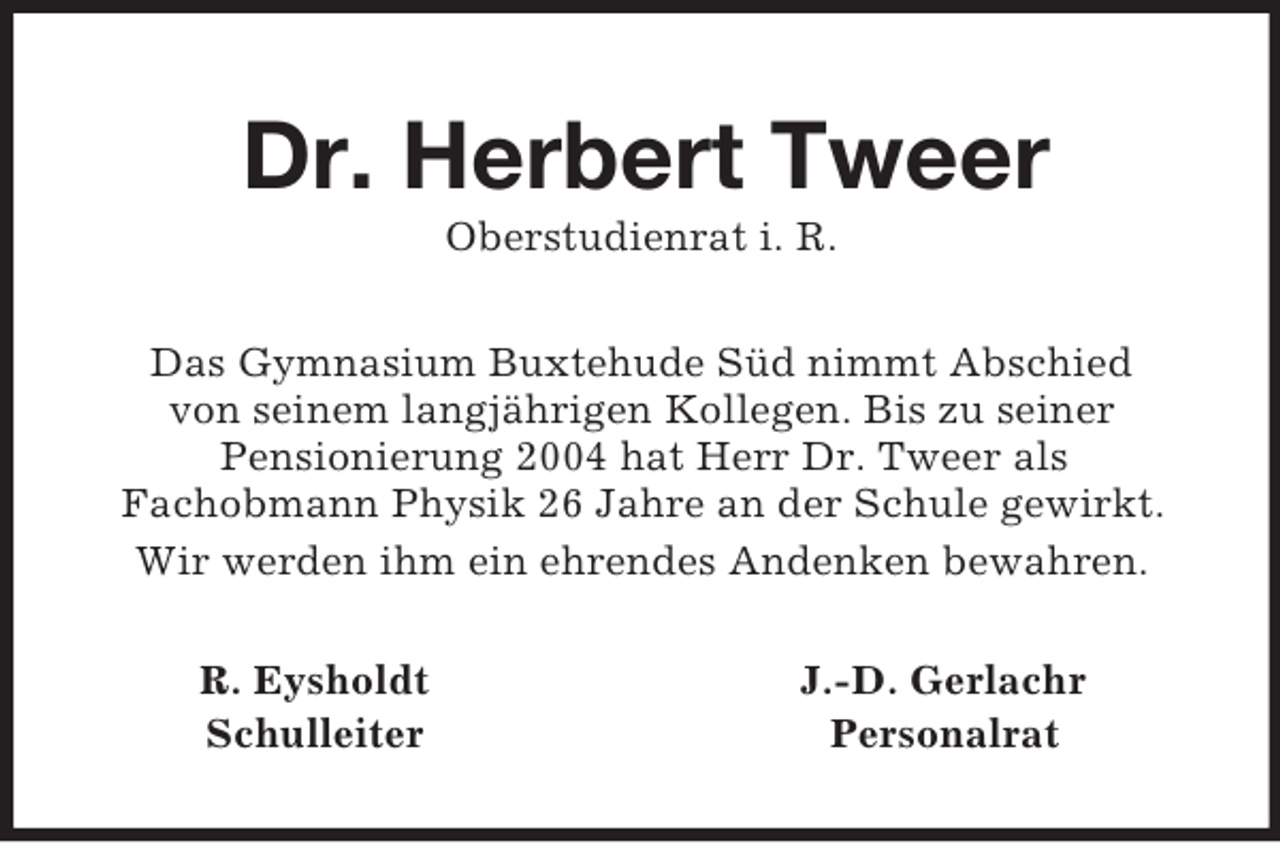<p>Dr. Herbert Tweer<br />Oberstudienrat i. R.<br />Das Gymnasium Buxtehude Süd nimmt Abschied<br />von seinem langjährigen Kollegen. Bis zu seiner<br />Pensionierung 2004 hat Herr Dr. Tweer als<br />Fachobmann Physik 26 Jahre an der Schule gewirkt.<br />Wir werden ihm ein ehrendes Andenken bewahren.<br />R. Eysholdt J.-D. Gerlachr<br />Schulleiter Personalrat</p>