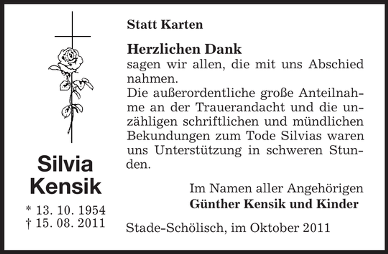 <p>Statt Karten</p><p>Herzlichen Dank</p><p>Silvia<br />Kensik<br />* 13. 10. 1954<br />† 15. 08. 2011</p><p>sagen wir allen, die mit uns Abschied<br />nahmen.<br />Die außerordentliche große Anteilnahme an der Trauerandacht und die unzähligen schriftlichen und mündlichen<br />Bekundungen zum Tode Silvias waren<br />uns Unterstützung in schweren Stunden.<br />Im Namen aller Angehörigen<br />Günther Kensik und Kinder<br />Stade-Schölisch, im Oktober 2011</p>