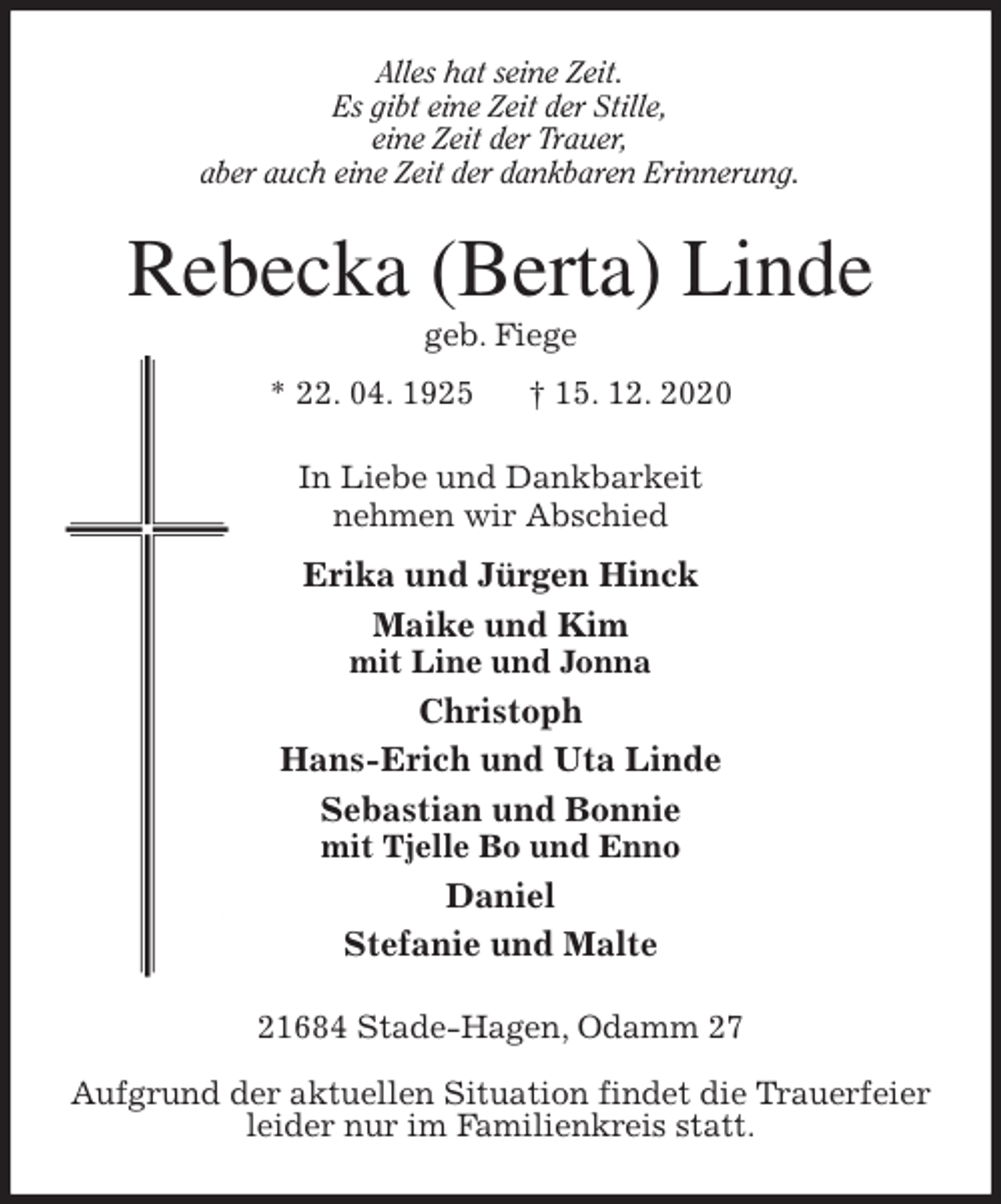 <p>Alles hat seine Zeit.<br />Es gibt eine Zeit der Stille,<br />eine Zeit der Trauer,<br />aber auch eine Zeit der dankbaren Erinnerung.<br />Rebecka (Berta) Linde<br />geb. Fiege<br />* 22. 04. 1925 † 15. 12. 2020<br />In Liebe und Dankbarkeit<br />nehmen wir Abschied<br />Erika und Jürgen Hinck<br />Maike und Kim<br />mit Line und Jonna<br />Christoph<br />Hans-Erich und Uta Linde<br />Sebastian und Bonnie<br />mit Tjelle Bo und Enno<br />Daniel<br />Stefanie und Malte<br />21684 Stade-Hagen, Odamm 27</p>
<p>Aufgrund der aktuellen Situation findet die Trauerfeier<br />leider nur im Familienkreis statt.</p>