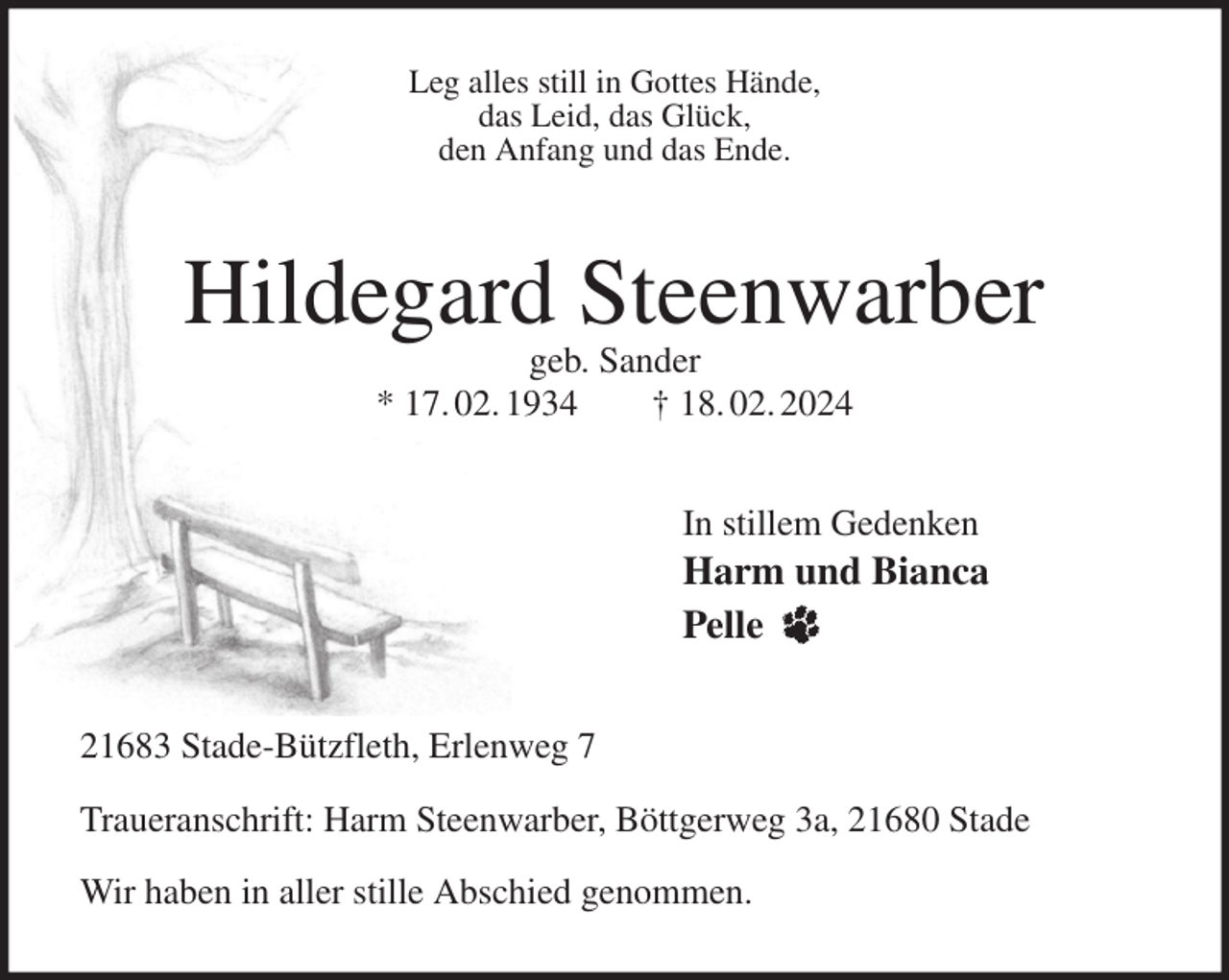 <p>Leg alles still in Gottes Hände,<br />das Leid, das Glück,<br />den Anfang und das Ende.<br />Hildegard Steenwarber<br />geb. Sander<br />* 17. 02. 1934 † 18. 02. 2024<br />In stillem Gedenken<br />Harm und Bianca<br />Pelle<br />21683 Stade-Bützfleth, Erlenweg 7</p><p>Traueranschrift: Harm Steenwarber, Böttgerweg 3a, 21680 Stade</p><p>Wir haben in aller stille Abschied genommen.</p>