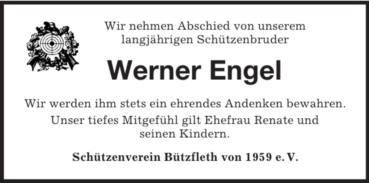 <p>Wir nehmen Abschied von unserem<br />langjährigen Schützenbruder<br />Werner Engel<br />Wir werden ihm stets ein ehrendes Andenken bewahren.<br />Unser tiefes Mitgefühl gilt Ehefrau Renate und<br />seinen Kindern.<br />Schützenverein Bützfleth von 1959 e. V.</p>