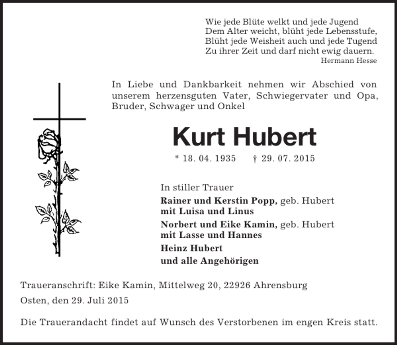 <p>Wie jede Blüte welkt und jede Jugend<br />Dem Alter weicht, blüht jede Lebensstufe,<br />Blüht jede Weisheit auch und jede Tugend<br />Zu ihrer Zeit und darf nicht ewig dauern.<br />Hermann Hesse<br />In Liebe und Dankbarkeit nehmen wir Abschied von<br />unserem herzensguten Vater, Schwiegervater und Opa, Bruder, Schwager und Onkel<br />Kurt Hubert<br />* 18. 04. 1935 † 29. 07. 2015<br />In stiller Trauer<br />Rainer und Kerstin Popp, geb. Hubert<br />mit Luisa und Linus<br />Norbert und Eike Kamin, geb. Hubert<br />mit Lasse und Hannes<br />Heinz Hubert<br />und alle Angehörigen<br />Traueranschrift: Eike Kamin, Mittelweg 20, 22926 Ahrensburg<br />Osten, den 29. Juli 2015</p><p>Die Trauerandacht findet auf Wunsch des Verstorbenen im engen Kreis statt.</p>
