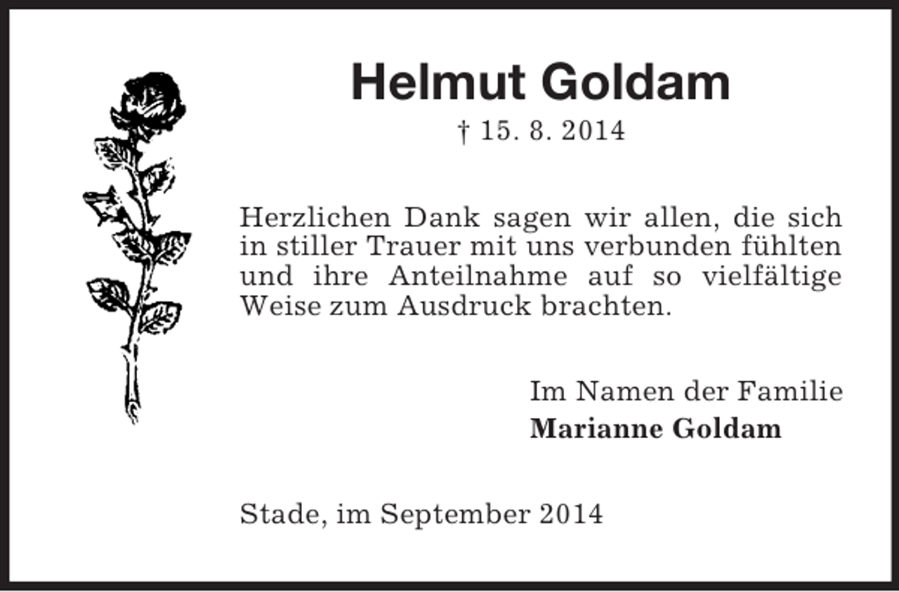<p>Helmut Goldam<br />† 15. 8. 2014<br />Herzlichen Dank sagen wir allen, die sich in stiller Trauer mit uns verbunden fühlten und ihre Anteilnahme auf so vielfältige Weise zum Ausdruck brachten.<br />Im Namen der Familie<br />Marianne Goldam<br />Stade, im September 2014</p>