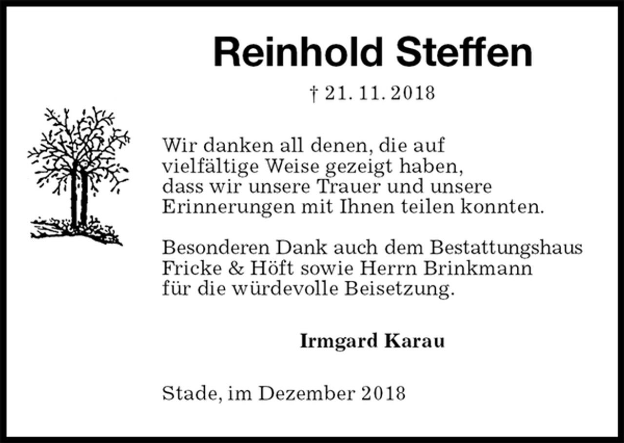 <p>Reinhold Steffen<br />† 21. 11. 2018<br />Wir danken all denen, die auf<br />vielfältige Weise gezeigt haben,<br />dass wir unsere Trauer und unsere<br />Erinnerungen mit Ihnen teilen konnten.</p><p>Besonderen Dank auch dem Bestattungshaus Fricke &amp; Höft sowie Herrn Brinkmann<br />für die würdevolle Beisetzung.<br />Irmgard Karau<br />Stade, im Dezember 2018</p>