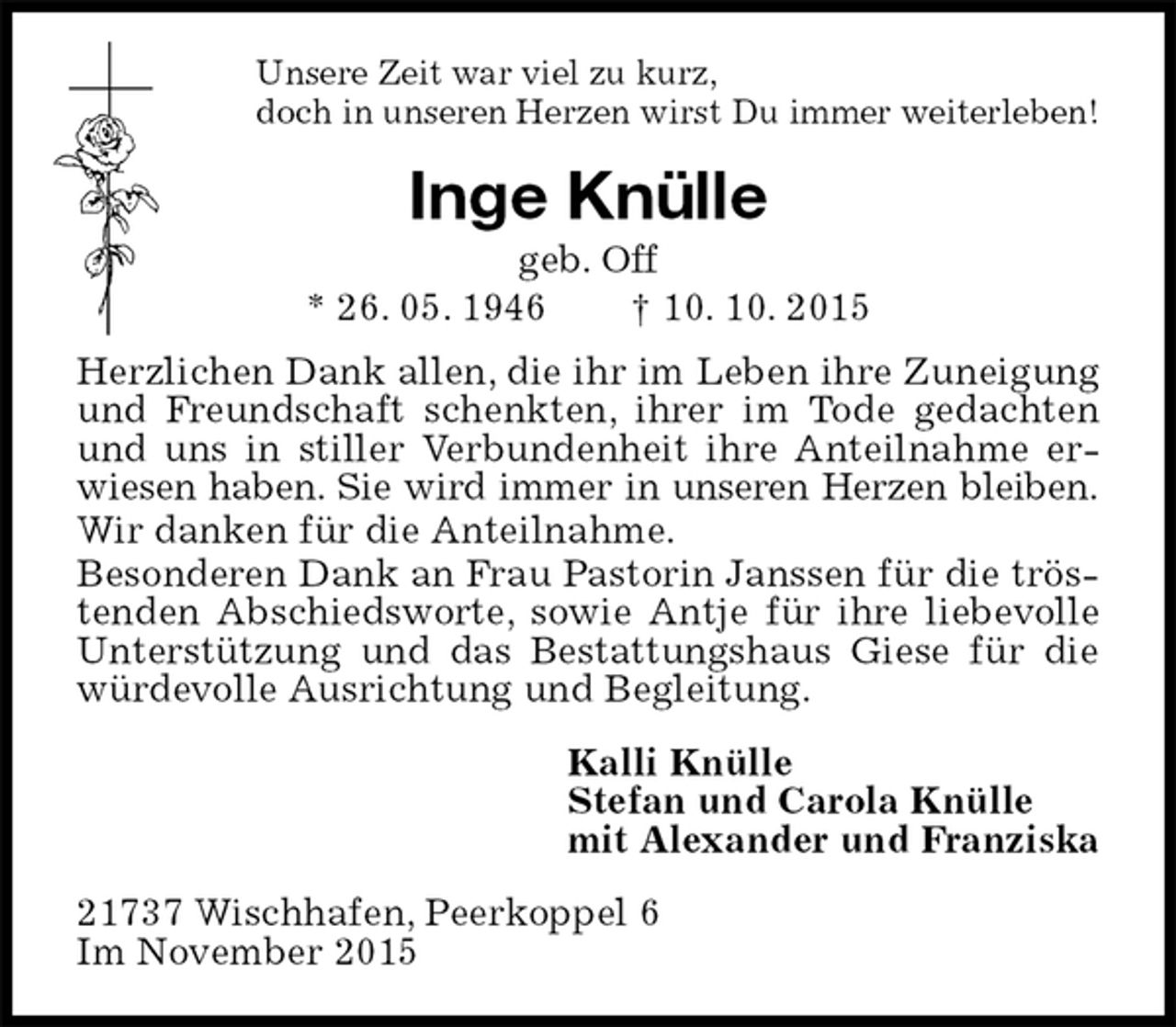 <p>Unsere Zeit war viel zu kurz,<br />doch in unseren Herzen wirst Du immer weiterleben!<br />Inge Knülle<br />geb. Off<br />* 26. 05. 1946 † 10. 10. 2015<br />Herzlichen Dank allen, die ihr im Leben ihre Zuneigung und Freundschaft schenkten, ihrer im Tode gedachten und uns in stiller Verbundenheit ihre Anteilnahme erwiesen haben. Sie wird immer in unseren Herzen bleiben.<br />Wir danken für die Anteilnahme.<br />Besonderen Dank an Frau Pastorin Janssen für die tröstenden Abschiedsworte, sowie Antje für ihre liebevolle Unterstützung und das Bestattungshaus Giese für die würdevolle Ausrichtung und Begleitung.<br />Kalli Knülle<br />Stefan und Carola Knülle<br />mit Alexander und Franziska<br />21737 Wischhafen, Peerkoppel 6<br />Im November 2015</p>