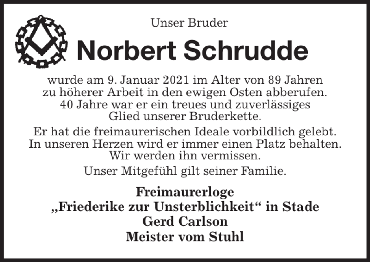 <p>Unser Bruder<br />Norbert Schrudde<br />wurde am 9. Januar 2021 im Alter von 89 Jahren<br />zu höherer Arbeit in den ewigen Osten abberufen.<br />40 Jahre war er ein treues und zuverlässiges<br />Glied unserer Bruderkette.<br />Er hat die freimaurerischen Ideale vorbildlich gelebt.<br />In unseren Herzen wird er immer einen Platz behalten. Wir werden ihn vermissen.<br />Unser Mitgefühl gilt seiner Familie.<br />Freimaurerloge<br />„Friederike zur Unsterblichkeit“ in Stade<br />Gerd Carlson<br />Meister vom Stuhl</p>