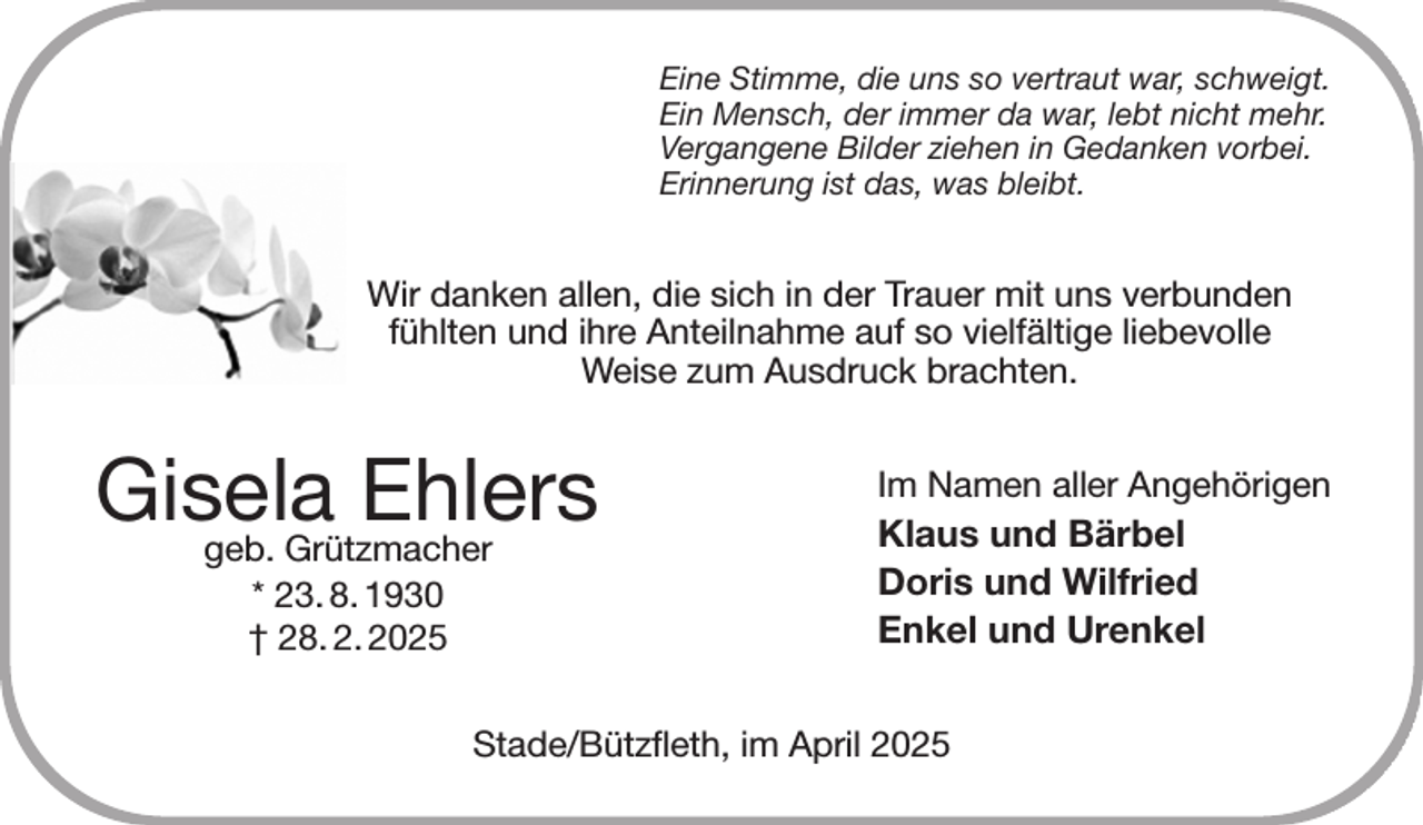 <p>Eine Stimme, die uns so vertraut war, schweigt.<br />Ein Mensch, der immer da war, lebt nicht mehr.<br />Vergangene Bilder ziehen in Gedanken vorbei.<br />Erinnerung ist das, was bleibt.<br />Wir danken allen, die sich in der Trauer mit uns verbunden<br />fühlten und ihre Anteilnahme auf so vielfältige liebevolle<br />Weise zum Ausdruck brachten.<br />Im Namen aller Angehörigen<br />Klaus und Bärbel<br />Doris und Wilfried<br />Enkel und Urenkel<br />Stade/Bützfleth, im April 2025<br />Gisela Ehlers<br />geb. Grützmacher<br />* 23. 8. 1930<br />† 28. 2. 2025</p>
