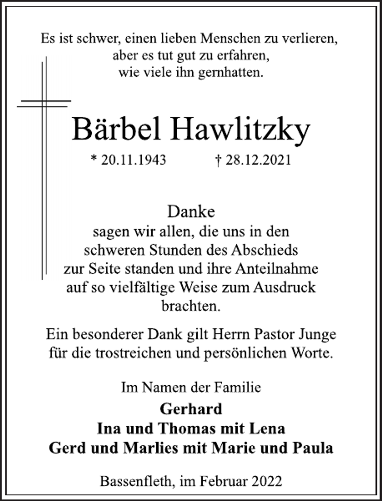 <p>Es ist schwer, einen lieben Menschen zu verlieren,<br />aber es tut gut zu erfahren,<br />wie viele ihn gernhatten.<br />Bärbel Hawlitzky<br />* 20.11.1943 † 28.12.2021<br />Danke<br />sagen wir allen, die uns in den<br />schweren Stunden des Abschieds<br />zur Seite standen und ihre Anteilnahme<br />auf so vielfältige Weise zum Ausdruck<br />brachten.<br />Ein besonderer Dank gilt Herrn Pastor Junge<br />für die trostreichen und persönlichen Worte.<br />Im Namen der Familie<br />Gerhard<br />Ina und Thomas mit Lena<br />Gerd und Marlies mit Marie und Paula<br />Bassenfleth, im Februar 2022</p>