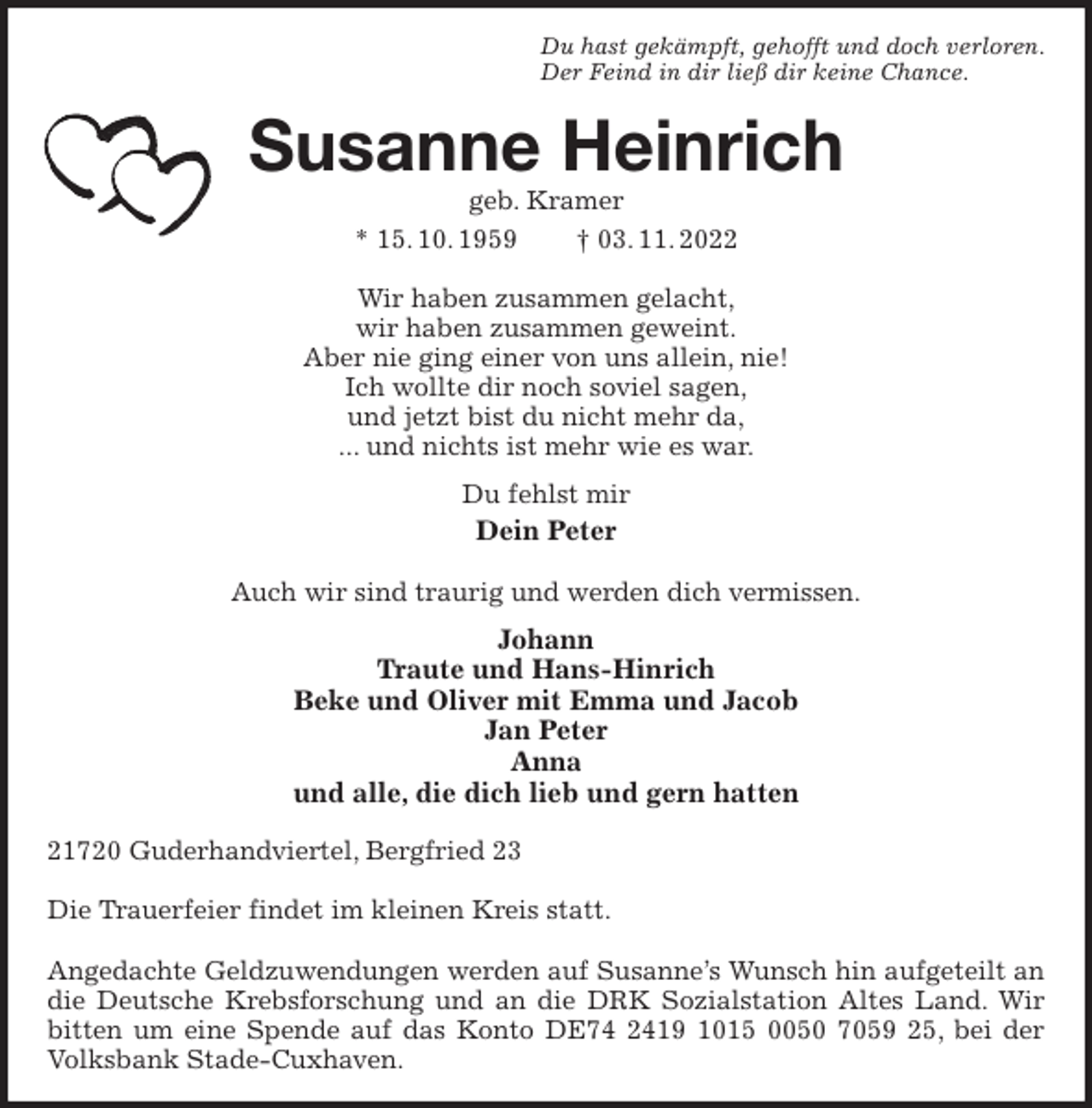 <p>Du hast gekämpft, gehofft und doch verloren.<br />Der Feind in dir ließ dir keine Chance.<br />Susanne Heinrich<br />geb. Kramer<br />* 15. 10. 1959 † 03. 11. 2022<br />Wir haben zusammen gelacht,<br />wir haben zusammen geweint.<br />Aber nie ging einer von uns allein, nie!<br />Ich wollte dir noch soviel sagen,<br />und jetzt bist du nicht mehr da,<br />... und nichts ist mehr wie es war.<br />Du fehlst mir<br />Dein Peter</p><p>Auch wir sind traurig und werden dich vermissen.<br />Johann<br />Traute und Hans-Hinrich<br />Beke und Oliver mit Emma und Jacob<br />Jan Peter<br />Anna<br />und alle, die dich lieb und gern hatten<br />21720 Guderhandviertel, Bergfried 23</p><p>Die Trauerfeier findet im kleinen Kreis statt.</p><p>Angedachte Geldzuwendungen werden auf Susanne's Wunsch hin aufgeteilt an die Deutsche Krebsforschung und an die DRK Sozialstation Altes Land. Wir bitten um eine Spende auf das Konto DE74 2419 1015 0050 7059 25, bei der Volksbank Stade-Cuxhaven.</p>
