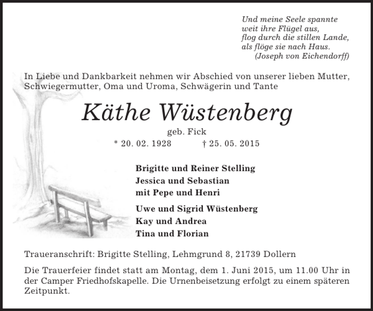 <p>Und meine Seele spannte<br />weit ihre Flügel aus,<br />flog durch die stillen Lande,<br />als flöge sie nach Haus.<br />(Joseph von Eichendorff)<br />In Liebe und Dankbarkeit nehmen wir Abschied von unserer lieben Mutter, Schwiegermutter, Oma und Uroma, Schwägerin und Tante<br />Käthe Wüstenberg<br />geb. Fick<br />* 20. 02. 1928 † 25. 05. 2015<br />Brigitte und Reiner Stelling<br />Jessica und Sebastian<br />mit Pepe und Henri<br />Uwe und Sigrid Wüstenberg<br />Kay und Andrea<br />Tina und Florian<br />Traueranschrift: Brigitte Stelling, Lehmgrund 8, 21739 Dollern<br />Die Trauerfeier findet statt am Montag, dem 1. Juni 2015, um 11.00 Uhr in der Camper Friedhofskapelle. Die Urnenbeisetzung erfolgt zu einem späteren<br />Zeitpunkt.</p>