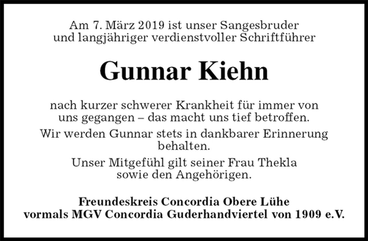 <p>Am 7. März 2019 ist unser Sangesbruder<br />und langjähriger verdienstvoller Schriftführer<br />Gunnar Kiehn<br />nach kurzer schwerer Krankheit für immer von<br />uns gegangen – das macht uns tief betroffen.<br />Wir werden Gunnar stets in dankbarer Erinnerung<br />behalten.<br />Unser Mitgefühl gilt seiner Frau Thekla<br />sowie den Angehörigen.<br />Freundeskreis Concordia Obere Lühe<br />vormals MGV Concordia Guderhandviertel von 1909 e.V.</p>
