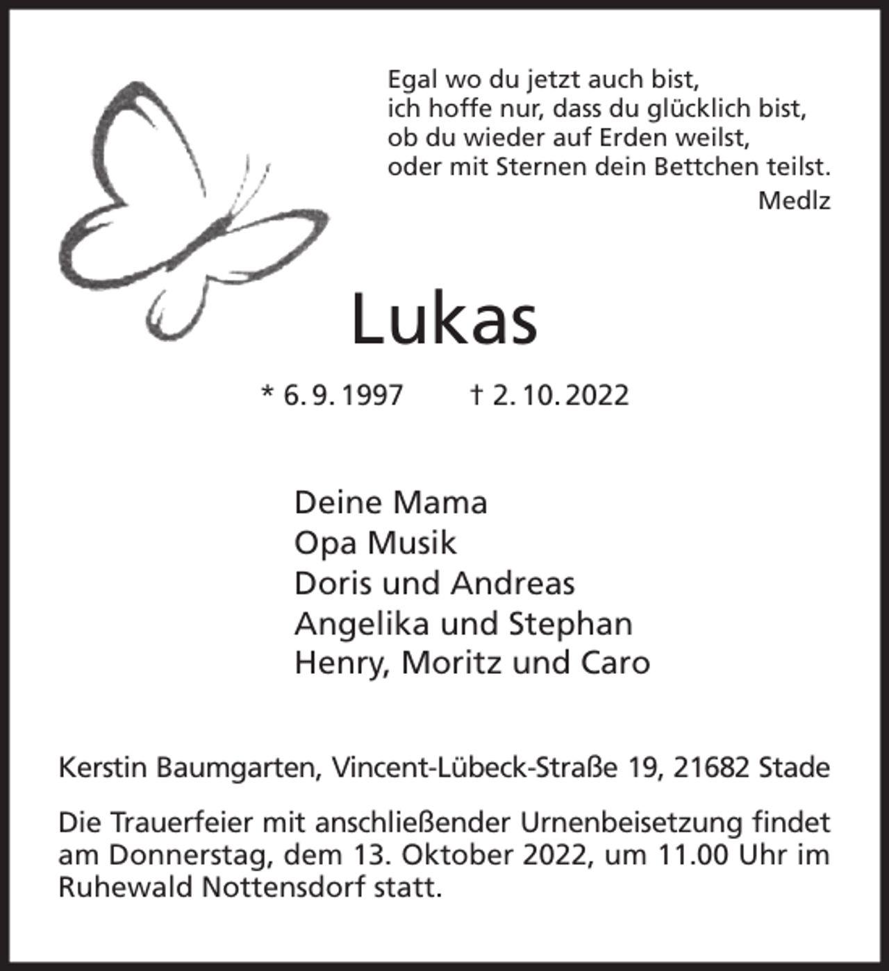 <p>Egal wo du jetzt auch bist,<br />ich hoffe nur, dass du glücklich bist,<br />ob du wieder auf Erden weilst,<br />oder mit Sternen dein Bettchen teilst.<br />Medlz<br />Lukas<br />* 6. 9. 1997 † 2. 10. 2022<br />Deine Mama<br />Opa Musik<br />Doris und Andreas<br />Angelika und Stephan<br />Henry, Moritz und Caro<br />Kerstin Baumgarten, Vincent-Lübeck-Straße 19, 21682 Stade<br />Die Trauerfeier mit anschließender Urnenbeisetzung findet am Donnerstag, dem 13. Oktober 2022, um 11.00 Uhr im Ruhewald Nottensdorf statt.</p>