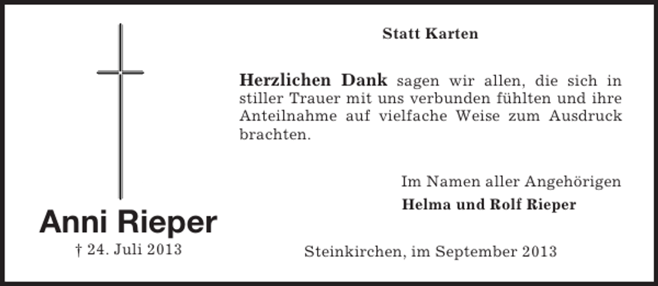 <p>Statt Karten</p><p>Herzlichen Dank sagen wir allen, die sich in<br />stiller Trauer mit uns verbunden fühlten und ihre<br />Anteilnahme auf vielfache Weise zum Ausdruck<br />brachten.</p><p>Anni Rieper<br />† 24. Juli 2013</p><p>Im Namen aller Angehörigen<br />Helma und Rolf Rieper<br />Steinkirchen, im September 2013</p>