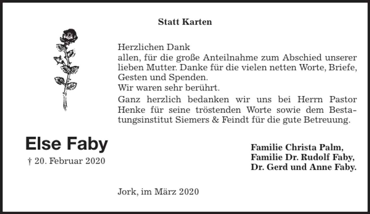 <p>Statt Karten<br />Herzlichen Dank<br />allen, für die große Anteilnahme zum Abschied unserer lieben Mutter. Danke für die vielen netten Worte, Briefe, Gesten und Spenden.<br />Wir waren sehr berührt.<br />Ganz herzlich bedanken wir uns bei Herrn Pastor<br />Henke für seine tröstenden Worte sowie dem Bestatungsinstitut Siemers &amp; Feindt für die gute Betreuung.<br />Familie Christa Palm,<br />Familie Dr. Rudolf Faby,<br />Dr. Gerd und Anne Faby.<br />Jork, im März 2020<br />Else Faby<br />† 20. Februar 2020</p>