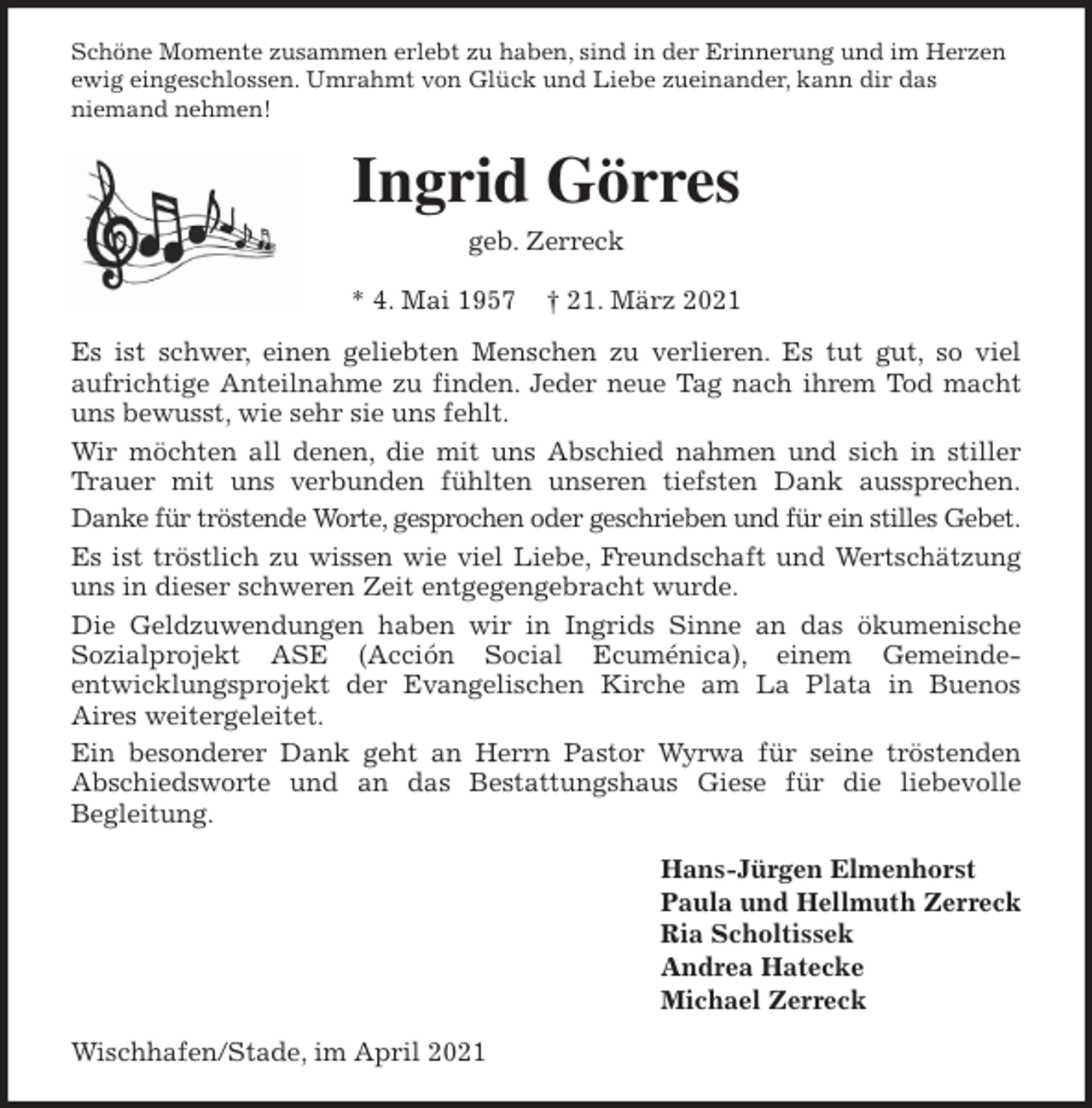 <p>Schöne Momente zusammen erlebt zu haben, sind in der Erinnerung und im Herzen ewig eingeschlossen. Umrahmt von Glück und Liebe zueinander, kann dir das<br />niemand nehmen!<br />Ingrid Görres<br />geb. Zerreck</p>
<p>* 4. Mai 1957 † 21. März 2021<br />Es ist schwer, einen geliebten Menschen zu verlieren. Es tut gut, so viel<br />aufrichtige Anteilnahme zu finden. Jeder neue Tag nach ihrem Tod macht<br />uns bewusst, wie sehr sie uns fehlt.<br />Wir möchten all denen, die mit uns Abschied nahmen und sich in stiller<br />Trauer mit uns verbunden fühlten unseren tiefsten Dank aussprechen.<br />Danke für tröstende Worte, gesprochen oder geschrieben und für ein stilles Gebet.<br />Es ist tröstlich zu wissen wie viel Liebe, Freundschaft und Wertschätzung<br />uns in dieser schweren Zeit entgegengebracht wurde.<br />Die Geldzuwendungen haben wir in Ingrids Sinne an das ökumenische<br />Sozialprojekt ASE (Acción Social Ecuménica), einem Gemeinde-<br />entwicklungsprojekt der Evangelischen Kirche am La Plata in Buenos<br />Aires weitergeleitet.<br />Ein besonderer Dank geht an Herrn Pastor Wyrwa für seine tröstenden<br />Abschiedsworte und an das Bestattungshaus Giese für die liebevolle<br />Begleitung.<br />Hans-Jürgen Elmenhorst<br />Paula und Hellmuth Zerreck<br />Ria Scholtissek<br />Andrea Hatecke<br />Michael Zerreck<br />Wischhafen/Stade, im April 2021</p>