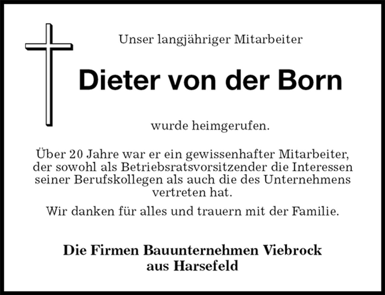 <p>Unser langjähriger Mitarbeiter<br />Die Firmen Bauunternehmen Viebrock<br />aus Harsefeld<br />wurde heimgerufen.<br />Über 20 Jahre war er ein gewissenhafter Mitarbeiter,<br />der sowohl als Betriebsratsvorsitzender die Interessen seiner Berufskollegen als auch die des Unternehmens vertreten hat.<br />Wir danken für alles und trauern mit der Familie.<br />Dieter von der Born</p>