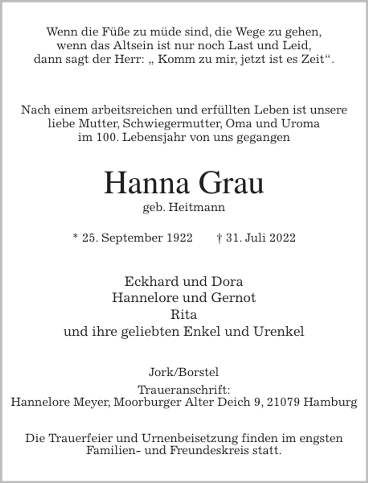 <p>Wenn die Füße zu müde sind, die Wege zu gehen,<br />wenn das Altsein ist nur noch Last und Leid,<br />dann sagt der Herr: „ Komm zu mir, jetzt ist es Zeit“.<br />Nach einem arbeitsreichen und erfüllten Leben ist unsere<br />liebe Mutter, Schwiegermutter, Oma und Uroma<br />im 100. Lebensjahr von uns gegangen<br />Hanna Grau<br />geb. Heitmann</p><p>* 25. September 1922 † 31. Juli 2022<br />Eckhard und Dora<br />Hannelore und Gernot<br />Rita<br />und ihre geliebten Enkel und Urenkel<br />Jork/Borstel<br />Traueranschrift:<br />Hannelore Meyer, Moorburger Alter Deich 9, 21079 Hamburg</p><p>Die Trauerfeier und Urnenbeisetzung finden im engsten<br />Familien- und Freundeskreis statt.</p>