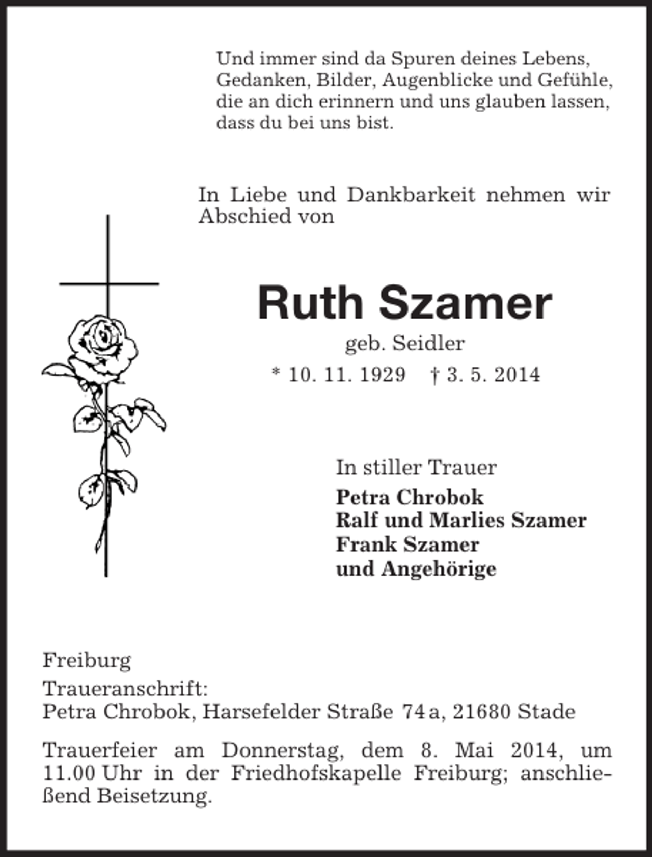 <p>Und immer sind da Spuren deines Lebens,<br />Gedanken, Bilder, Augenblicke und Gefühle,<br />die an dich erinnern und uns glauben lassen,<br />dass du bei uns bist.<br />In Liebe und Dankbarkeit nehmen wir Abschied von<br />Ruth Szamer<br />geb. Seidler<br />* 10. 11. 1929 † 3. 5. 2014<br />In stiller Trauer<br />Petra Chrobok<br />Ralf und Marlies Szamer<br />Frank Szamer<br />und Angehörige<br />Freiburg<br />Traueranschrift:<br />Petra Chrobok, Harsefelder Straße 74 a, 21680 Stade<br />Trauerfeier am Donnerstag, dem 8. Mai 2014, um 11.00 Uhr in der Friedhofskapelle Freiburg; anschließend Beisetzung.</p>