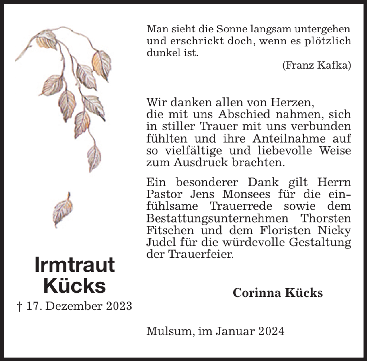 <p>Man sieht die Sonne langsam untergehen und erschrickt doch, wenn es plötzlich dunkel ist.<br />(Franz Kafka)<br />Wir danken allen von Herzen,<br />die mit uns Abschied nahmen, sich in stiller Trauer mit uns verbunden fühlten und ihre Anteilnahme auf so vielfältige und liebevolle Weise zum Ausdruck brachten.<br />Ein besonderer Dank gilt Herrn Pastor Jens Monsees für die einfühlsame Trauerrede sowie dem<br />Bestattungsunternehmen Thorsten Fitschen und dem Floristen Nicky Judel für die würdevolle Gestaltung der Trauerfeier.<br />Corinna Kücks<br />Mulsum, im Januar 2024<br />Irmtraut<br />Kücks<br />† 17. Dezember 2023</p>