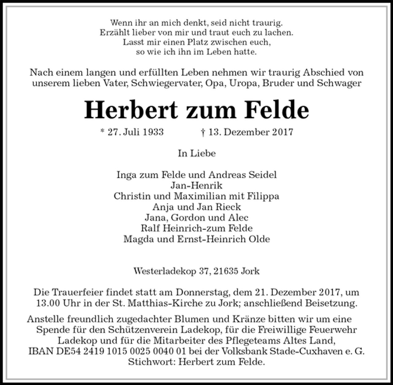 <p>Wenn ihr an mich denkt, seid nicht traurig.<br />Erzählt lieber von mir und traut euch zu lachen.<br />Lasst mir einen Platz zwischen euch,<br />so wie ich ihn im Leben hatte.<br />Nach einem langen und erfüllten Leben nehmen wir traurig Abschied von<br />unserem lieben Vater, Schwiegervater, Opa, Uropa, Bruder und Schwager<br />Herbert zum Felde<br />* 27. Juli 1933 † 13. Dezember 2017<br />In Liebe<br />Inga zum Felde und Andreas Seidel<br />Jan-Henrik<br />Christin und Maximilian mit Filippa<br />Anja und Jan Rieck<br />Jana, Gordon und Alec<br />Ralf Heinrich-zum Felde<br />Magda und Ernst-Heinrich Olde</p><p>Westerladekop 37, 21635 Jork</p><p>Die Trauerfeier findet statt am Donnerstag, dem 21. Dezember 2017, um<br />13.00 Uhr in der St. Matthias-Kirche zu Jork; anschließend Beisetzung.<br />Anstelle freundlich zugedachter Blumen und Kränze bitten wir um eine Spende für den Schützenverein Ladekop, für die Freiwillige Feuerwehr<br />Ladekop und für die Mitarbeiter des Pflegeteams Altes Land,<br />IBAN DE54 2419 1015 0025 0040 01 bei der Volksbank Stade-Cuxhaven e. G.<br />Stichwort: Herbert zum Felde.</p>