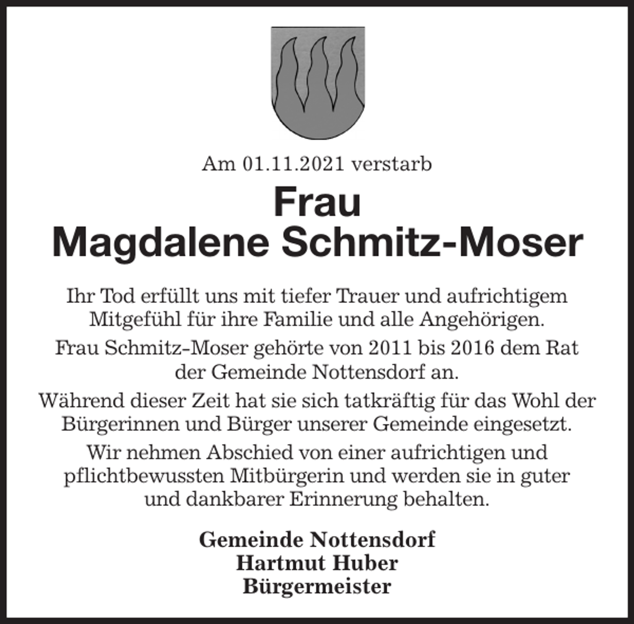 <p>Am 01.11.2021 verstarb<br />Frau<br />Magdalene Schmitz-Moser<br />Ihr Tod erfüllt uns mit tiefer Trauer und aufrichtigem<br />Mitgefühl für ihre Familie und alle Angehörigen.<br />Frau Schmitz-Moser gehörte von 2011 bis 2016 dem Rat<br />der Gemeinde Nottensdorf an.<br />Während dieser Zeit hat sie sich tatkräftig für das Wohl der Bürgerinnen und Bürger unserer Gemeinde eingesetzt.<br />Wir nehmen Abschied von einer aufrichtigen und<br />pflichtbewussten Mitbürgerin und werden sie in guter<br />und dankbarer Erinnerung behalten.<br />Gemeinde Nottensdorf<br />Hartmut Huber<br />Bürgermeister</p>