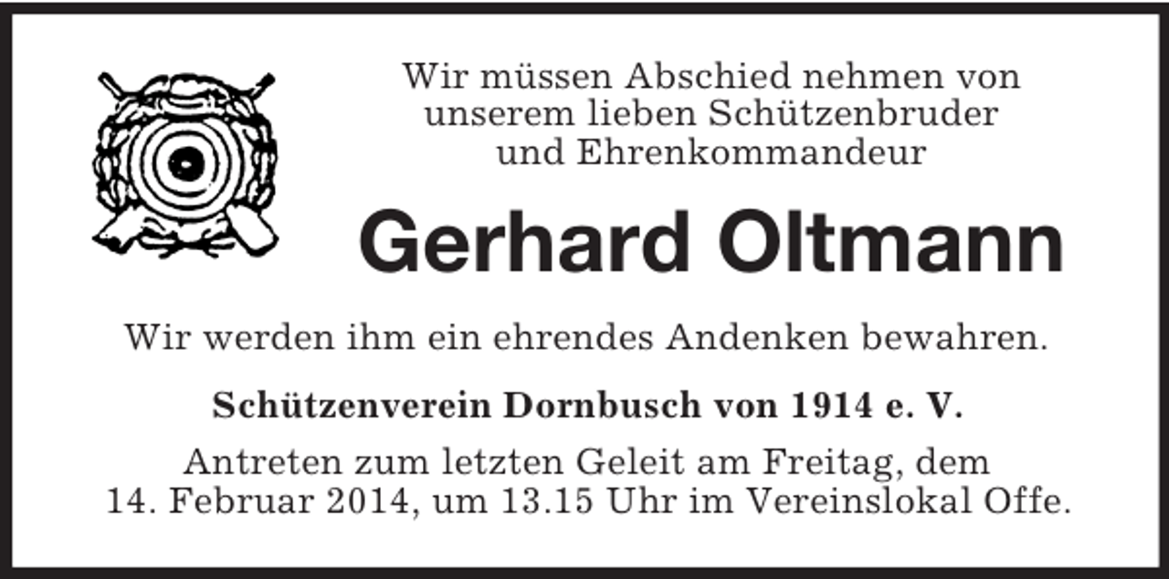 <p>Wir müssen Abschied nehmen von<br />unserem lieben Schützenbruder<br />und Ehrenkommandeur<br />Gerhard Oltmann<br />Wir werden ihm ein ehrendes Andenken bewahren.<br />Schützenverein Dornbusch von 1914 e. V.<br />Antreten zum letzten Geleit am Freitag, dem<br />14. Februar 2014, um 13.15 Uhr im Vereinslokal Offe.</p>