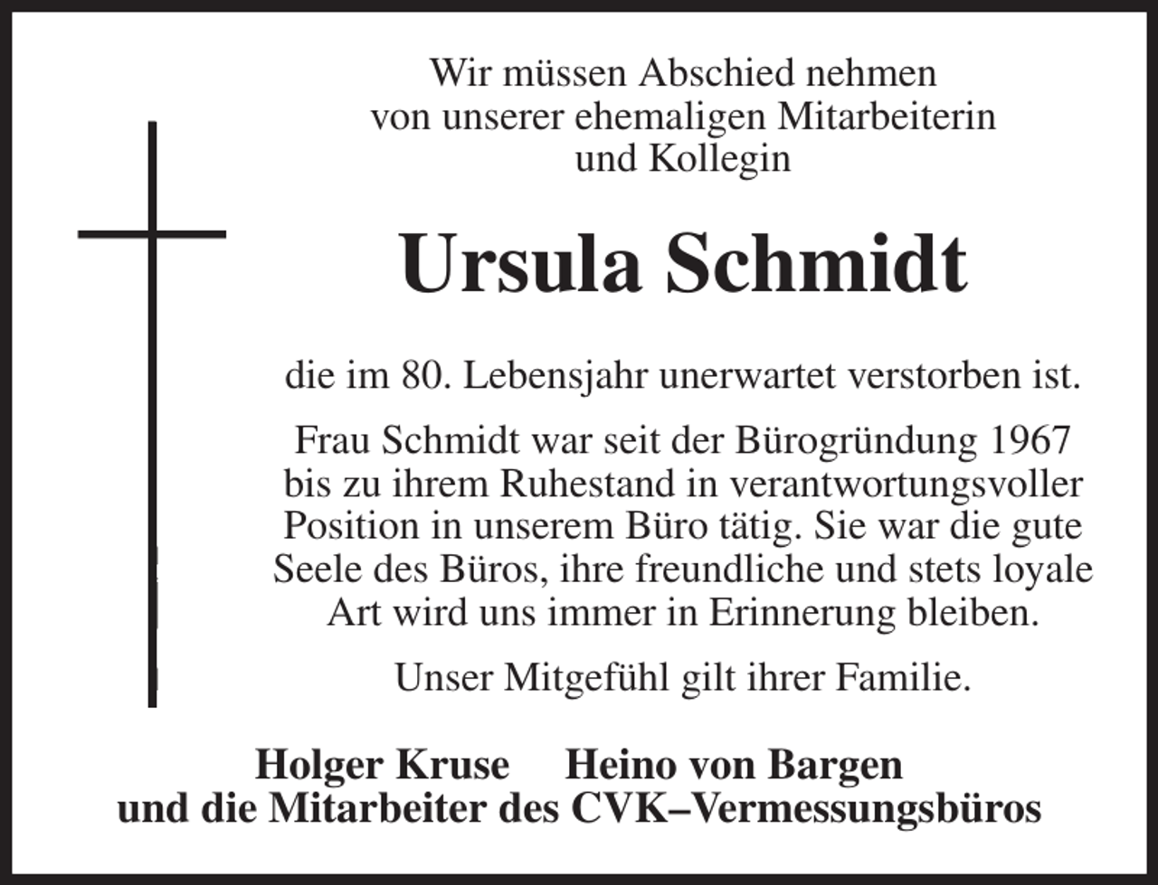 <p>Wir müssen Abschied nehmen<br />von unserer ehemaligen Mitarbeiterin<br />und Kollegin<br />Ursula Schmidt<br />die im 80. Lebensjahr unerwartet verstorben ist.<br />Frau Schmidt war seit der Bürogründung 1967 bis zu ihrem Ruhestand in verantwortungsvoller Position in unserem Büro tätig. Sie war die gute Seele des Büros, ihre freundliche und stets loyale Art wird uns immer in Erinnerung bleiben.<br />Unser Mitgefühl gilt ihrer Familie.<br />Holger Kruse Heino von Bargen<br />und die Mitarbeiter des CVK-Vermessungsbüros</p>